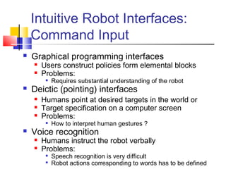 Intuitive Robot Interfaces:
Command Input
 Graphical programming interfaces
 Users construct policies form elemental blocks
 Problems:

Requires substantial understanding of the robot
 Deictic (pointing) interfaces
 Humans point at desired targets in the world or
 Target specification on a computer screen
 Problems:

How to interpret human gestures ?
 Voice recognition
 Humans instruct the robot verbally
 Problems:

Speech recognition is very difficult

Robot actions corresponding to words has to be defined
 