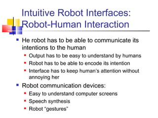 Intuitive Robot Interfaces:
Robot-Human Interaction
 He robot has to be able to communicate its
intentions to the human
 Output has to be easy to understand by humans
 Robot has to be able to encode its intention
 Interface has to keep human’s attention without
annoying her
 Robot communication devices:
 Easy to understand computer screens
 Speech synthesis
 Robot “gestures”
 