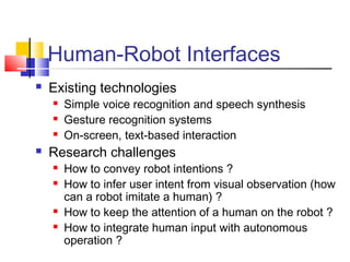 Human-Robot Interfaces
 Existing technologies
 Simple voice recognition and speech synthesis
 Gesture recognition systems
 On-screen, text-based interaction
 Research challenges
 How to convey robot intentions ?
 How to infer user intent from visual observation (how
can a robot imitate a human) ?
 How to keep the attention of a human on the robot ?
 How to integrate human input with autonomous
operation ?
 