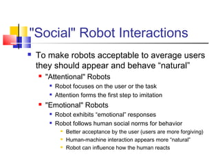 "Social" Robot Interactions
 To make robots acceptable to average users
they should appear and behave “natural”
 "Attentional" Robots
 Robot focuses on the user or the task
 Attention forms the first step to imitation
 "Emotional" Robots
 Robot exhibits “emotional” responses
 Robot follows human social norms for behavior
 Better acceptance by the user (users are more forgiving)
 Human-machine interaction appears more “natural”
 Robot can influence how the human reacts
 