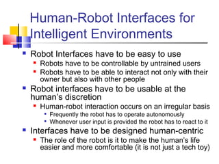 Human-Robot Interfaces for
Intelligent Environments
 Robot Interfaces have to be easy to use
 Robots have to be controllable by untrained users
 Robots have to be able to interact not only with their
owner but also with other people
 Robot interfaces have to be usable at the
human’s discretion
 Human-robot interaction occurs on an irregular basis

Frequently the robot has to operate autonomously

Whenever user input is provided the robot has to react to it
 Interfaces have to be designed human-centric
 The role of the robot is it to make the human’s life
easier and more comfortable (it is not just a tech toy)
 