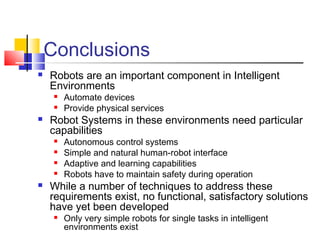 Conclusions
 Robots are an important component in Intelligent
Environments
 Automate devices
 Provide physical services
 Robot Systems in these environments need particular
capabilities
 Autonomous control systems
 Simple and natural human-robot interface
 Adaptive and learning capabilities
 Robots have to maintain safety during operation
 While a number of techniques to address these
requirements exist, no functional, satisfactory solutions
have yet been developed
 Only very simple robots for single tasks in intelligent
environments exist
 