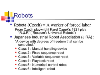 Robots
 Robota (Czech) = A worker of forced labor
From Czech playwright Karel Capek's 1921 play
“R.U.R” (“Rossum's Universal Robots”)
 Japanese Industrial Robot Association (JIRA) :
“A device with degrees of freedom that can be
controlled.”
 Class 1 : Manual handling device
 Class 2 : Fixed sequence robot
 Class 3 : Variable sequence robot
 Class 4 : Playback robot
 Class 5 : Numerical control robot
 Class 6 : Intelligent robot
 