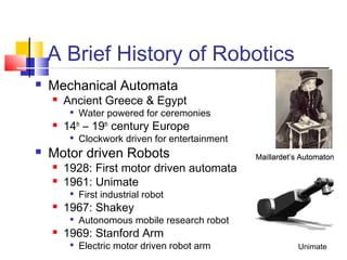 A Brief History of Robotics
 Mechanical Automata
 Ancient Greece & Egypt

Water powered for ceremonies
 14th
– 19th
century Europe

Clockwork driven for entertainment
 Motor driven Robots
 1928: First motor driven automata
 1961: Unimate

First industrial robot
 1967: Shakey

Autonomous mobile research robot
 1969: Stanford Arm

Electric motor driven robot arm
Maillardet’s Automaton
Unimate
Maillardet’s Automaton
 