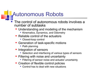 Autonomous Robots
 The control of autonomous robots involves a
number of subtasks
 Understanding and modeling of the mechanism

Kinematics, Dynamics, and Odometry
 Reliable control of the actuators

Closed-loop control
 Generation of task-specific motions

Path planning
 Integration of sensors

Selection and interfacing of various types of sensors
 Filtering with noise and uncertainty

Filtering of sensor noise and actuator uncertainty
 Creation of flexible control policies

Control has to deal with new situations
 