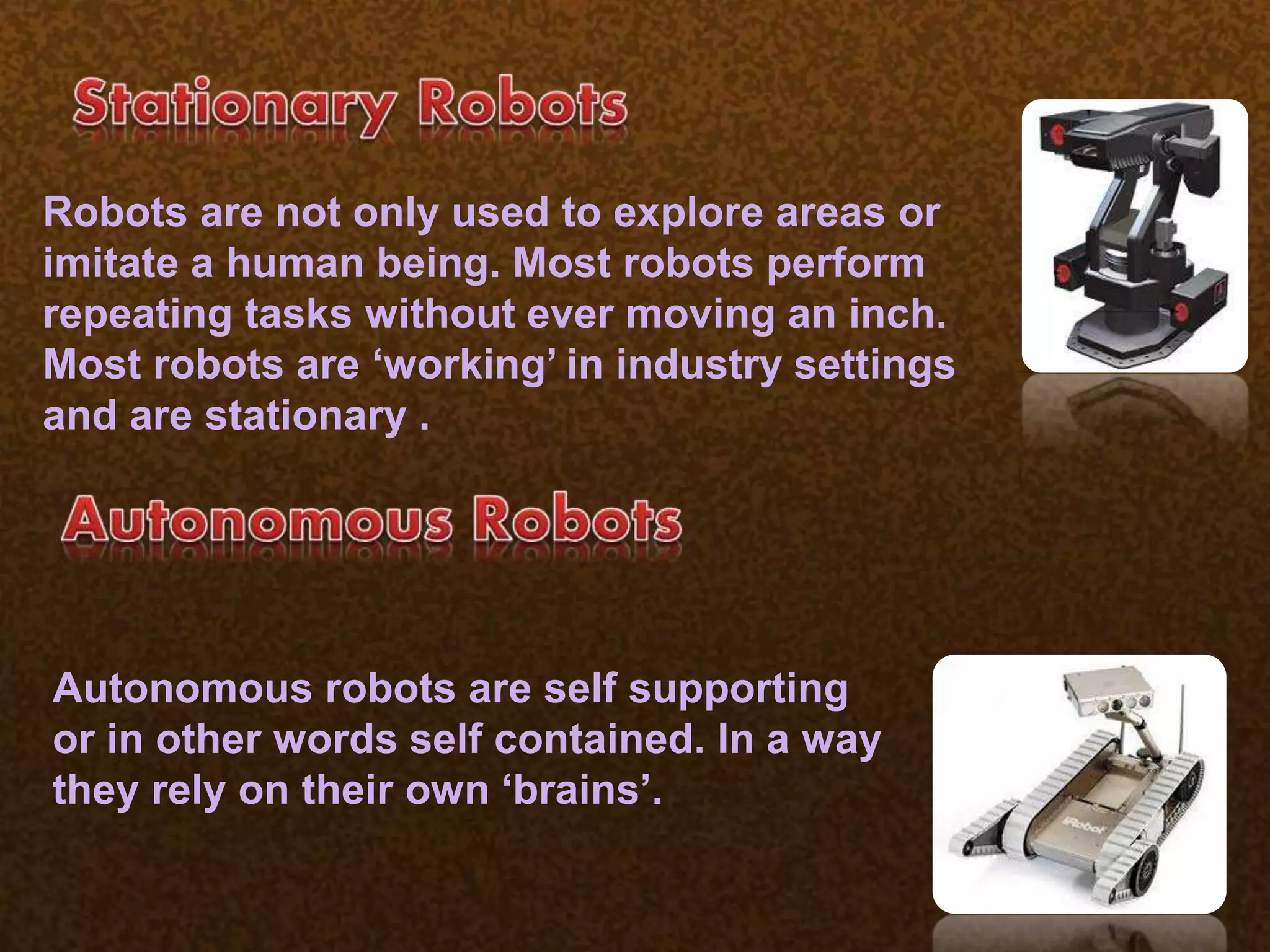 tonomous
Robots are not only used to explore areas or
imitate a human being. Most robots perform
repeating tasks without ever moving an inch.
Most robots are ‘working’ in industry settings
and are stationary .
Autonomous robots are self supporting
or in other words self contained. In a way
they rely on their own ‘brains’.
 