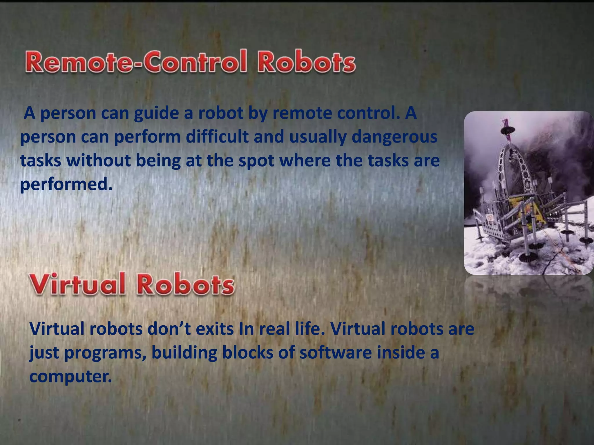 A person can guide a robot by remote control. A
person can perform difficult and usually dangerous
tasks without being at the spot where the tasks are
performed.
Virtual robots don’t exits In real life. Virtual robots are
just programs, building blocks of software inside a
computer.
 