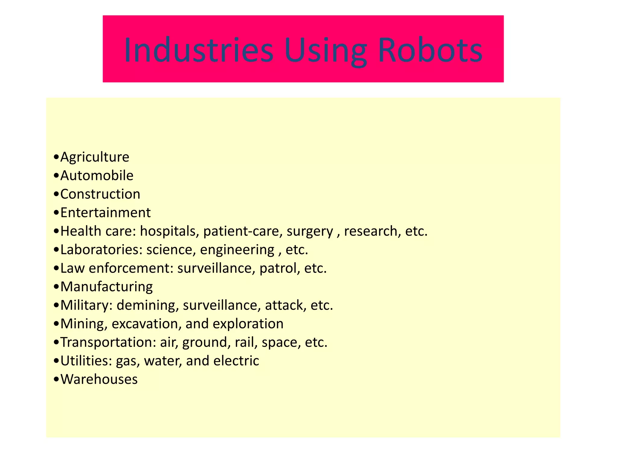 •Agriculture
•Automobile
•Construction
•Entertainment
•Health care: hospitals, patient-care, surgery , research, etc.
•Laboratories: science, engineering , etc.
•Law enforcement: surveillance, patrol, etc.
•Manufacturing
•Military: demining, surveillance, attack, etc.
•Mining, excavation, and exploration
•Transportation: air, ground, rail, space, etc.
•Utilities: gas, water, and electric
•Warehouses
Industries Using Robots
 