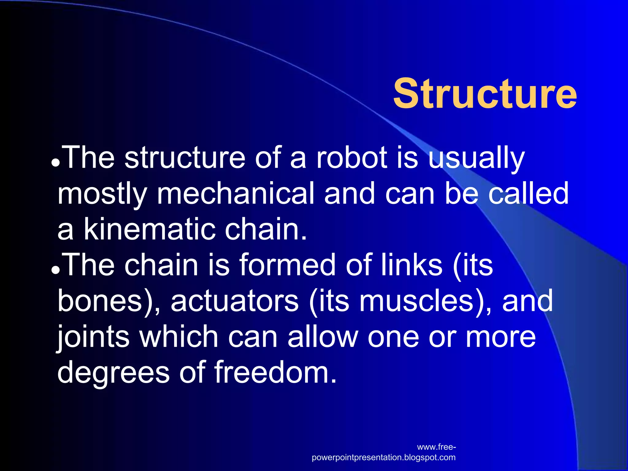 Structure
●The structure of a robot is usually
mostly mechanical and can be called
a kinematic chain.
●The chain is formed of links (its
bones), actuators (its muscles), and
joints which can allow one or more
degrees of freedom.
www.free-
powerpointpresentation.blogspot.com
 
