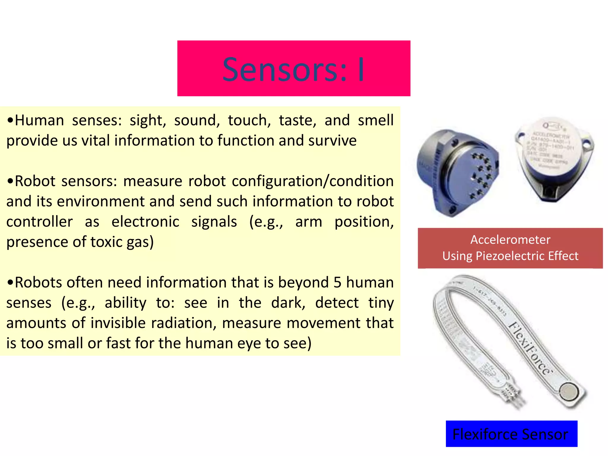 Sensors: I
•Human senses: sight, sound, touch, taste, and smell
provide us vital information to function and survive
•Robot sensors: measure robot configuration/condition
and its environment and send such information to robot
controller as electronic signals (e.g., arm position,
presence of toxic gas)
•Robots often need information that is beyond 5 human
senses (e.g., ability to: see in the dark, detect tiny
amounts of invisible radiation, measure movement that
is too small or fast for the human eye to see)
Accelerometer
Using Piezoelectric Effect
Flexiforce Sensor
 