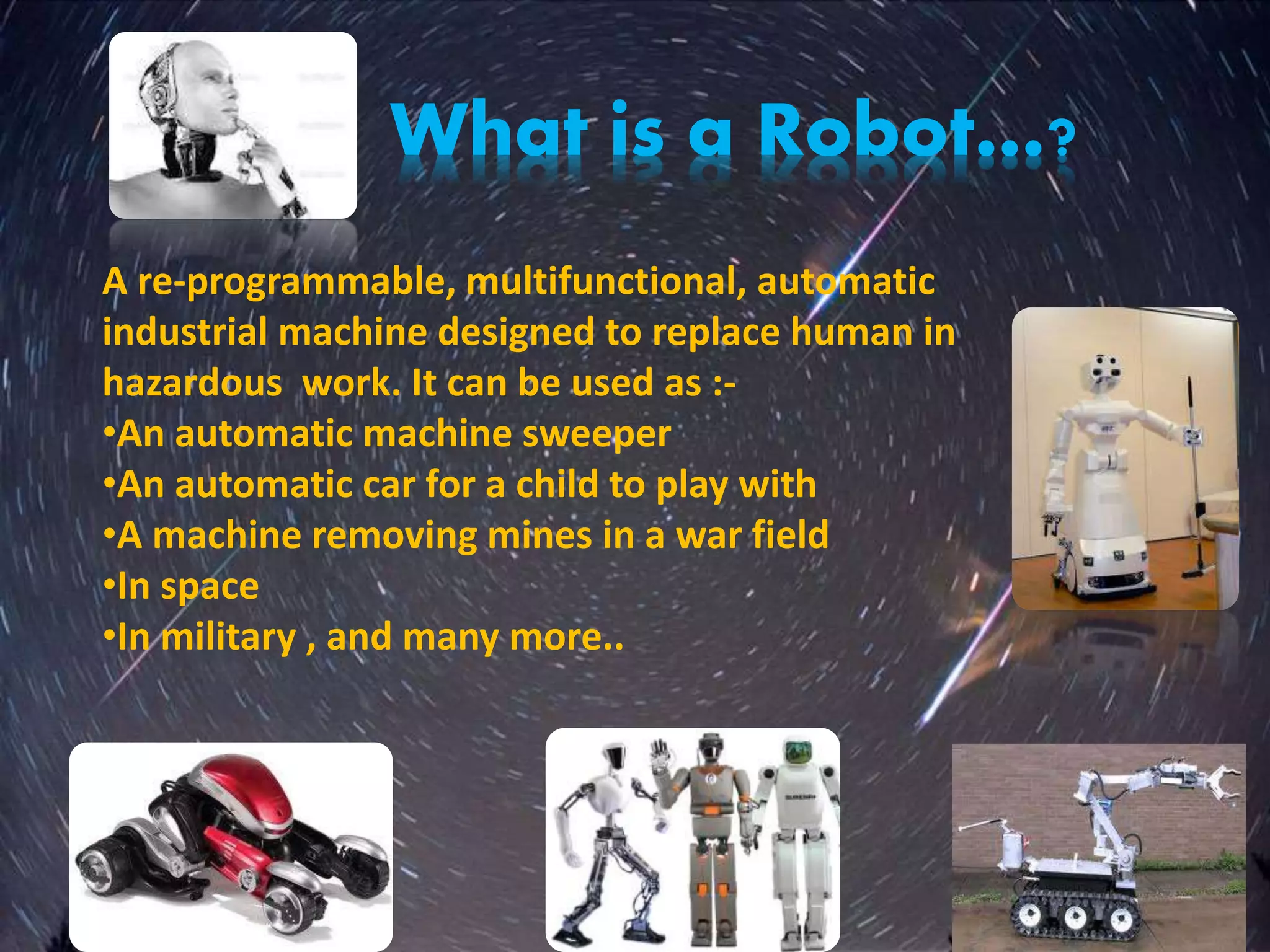What is a Robot…?
A re-programmable, multifunctional, automatic
industrial machine designed to replace human in
hazardous work. It can be used as :-
•An automatic machine sweeper
•An automatic car for a child to play with
•A machine removing mines in a war field
•In space
•In military , and many more..
 