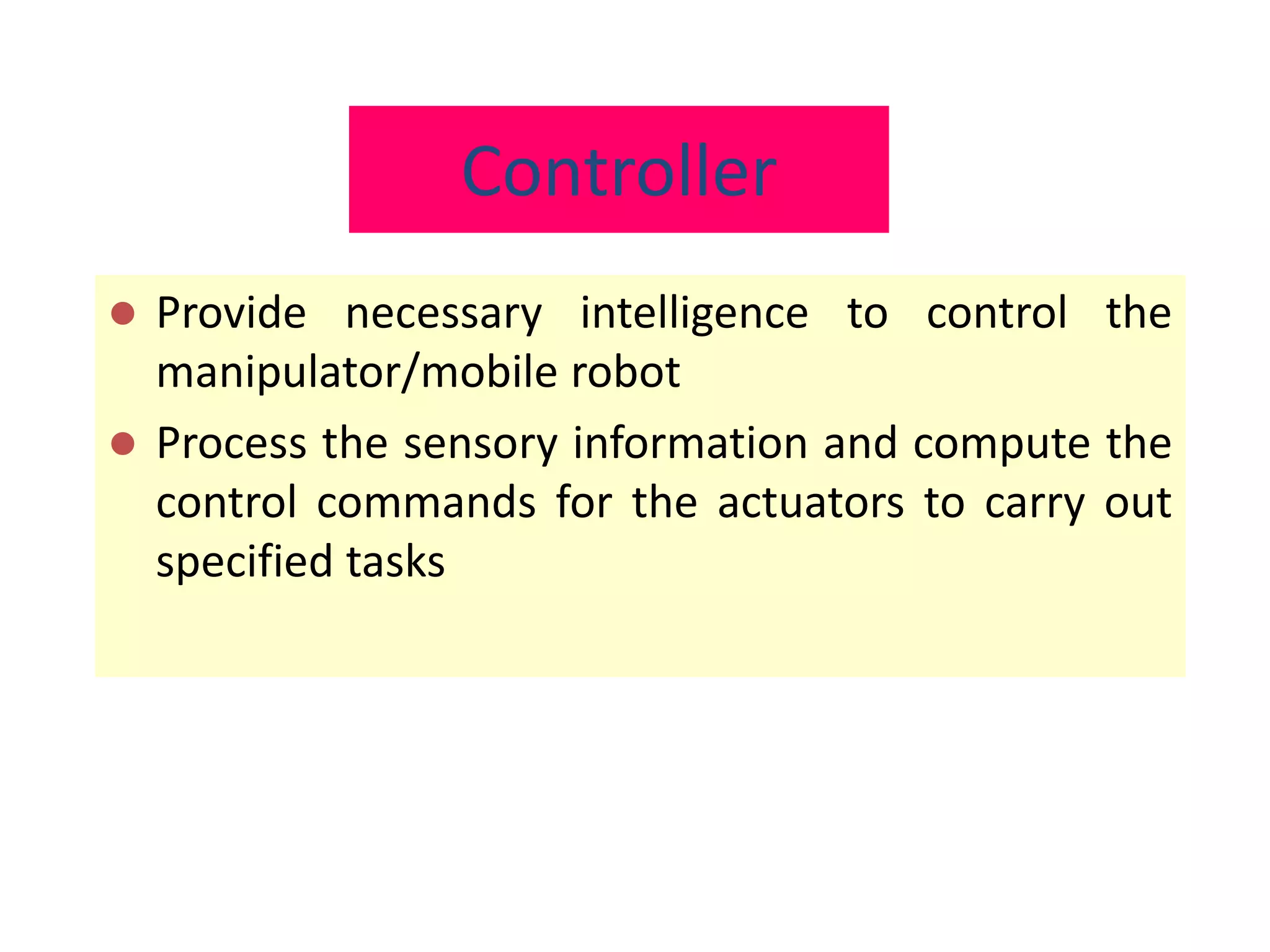 Controller
 Provide necessary intelligence to control the
manipulator/mobile robot
 Process the sensory information and compute the
control commands for the actuators to carry out
specified tasks
 