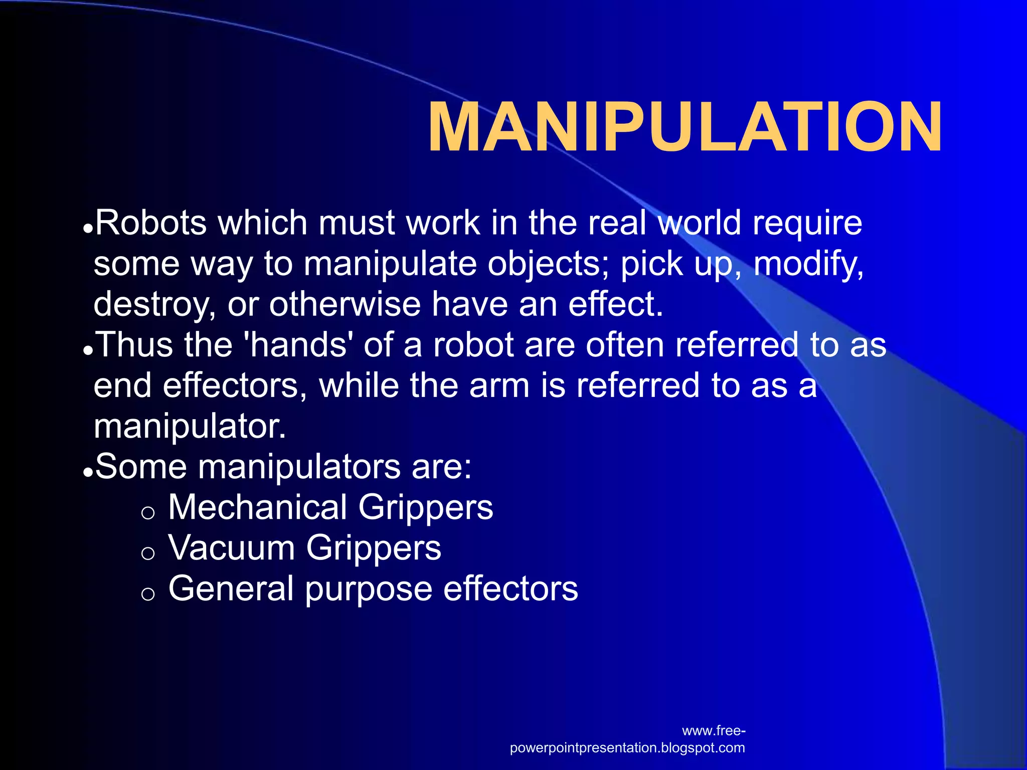 MANIPULATION
●Robots which must work in the real world require
some way to manipulate objects; pick up, modify,
destroy, or otherwise have an effect.
●Thus the 'hands' of a robot are often referred to as
end effectors, while the arm is referred to as a
manipulator.
●Some manipulators are:
o Mechanical Grippers
o Vacuum Grippers
o General purpose effectors
www.free-
powerpointpresentation.blogspot.com
 