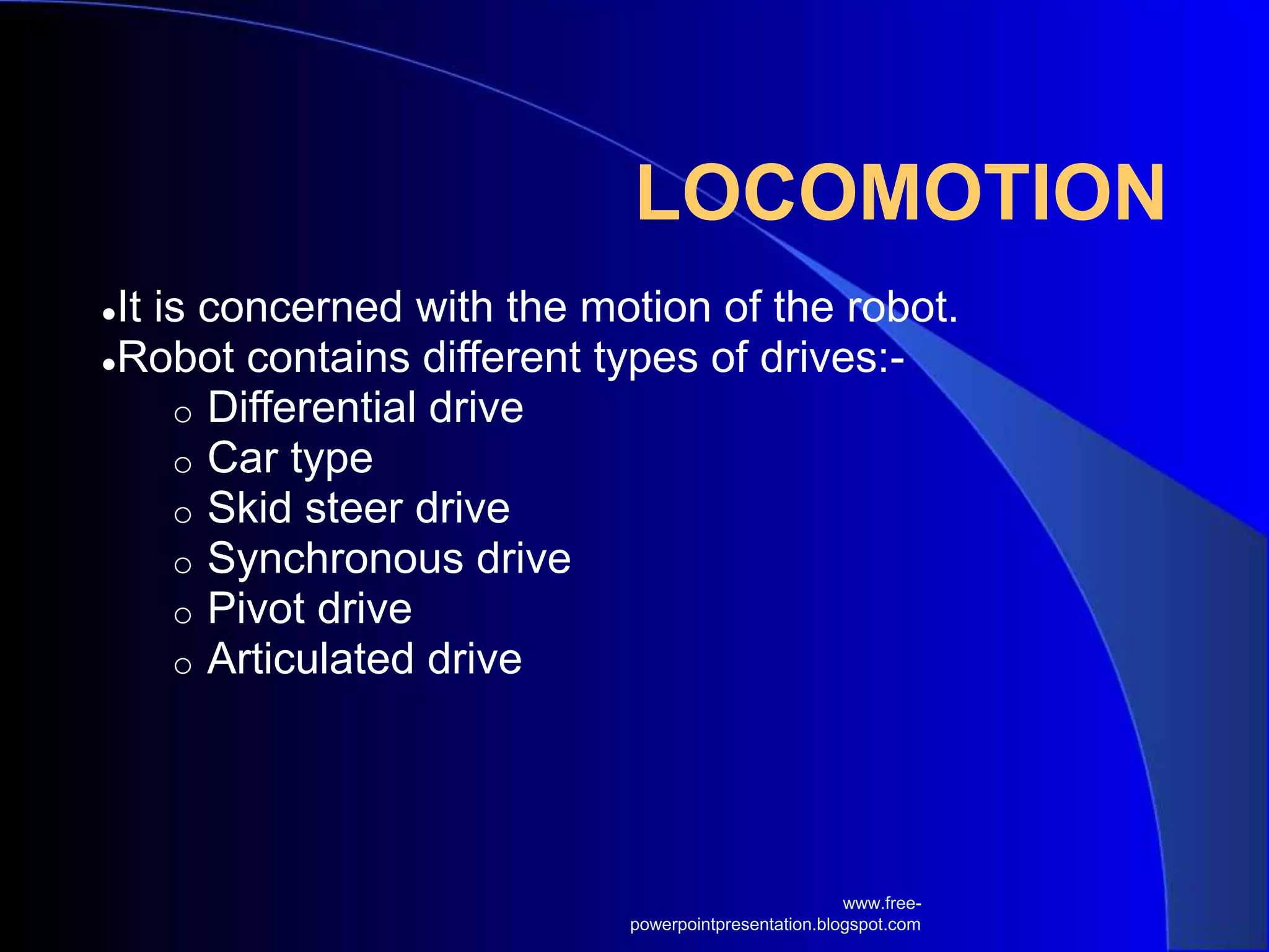 LOCOMOTION
●It is concerned with the motion of the robot.
●Robot contains different types of drives:-
o Differential drive
o Car type
o Skid steer drive
o Synchronous drive
o Pivot drive
o Articulated drive
www.free-
powerpointpresentation.blogspot.com
 
