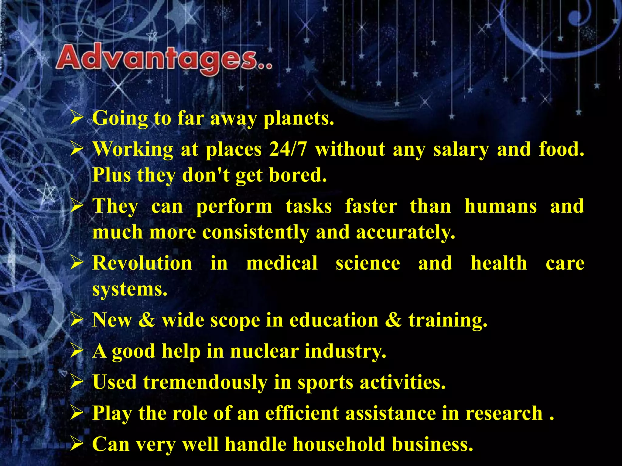  Going to far away planets.
 Working at places 24/7 without any salary and food.
Plus they don't get bored.
 They can perform tasks faster than humans and
much more consistently and accurately.
 Revolution in medical science and health care
systems.
 New & wide scope in education & training.
 A good help in nuclear industry.
 Used tremendously in sports activities.
 Play the role of an efficient assistance in research .
 Can very well handle household business.
 