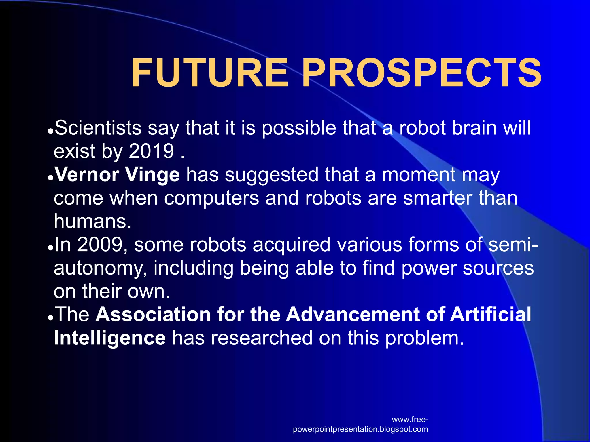 FUTURE PROSPECTS
●Scientists say that it is possible that a robot brain will
exist by 2019 .
●Vernor Vinge has suggested that a moment may
come when computers and robots are smarter than
humans.
●In 2009, some robots acquired various forms of semi-
autonomy, including being able to find power sources
on their own.
●The Association for the Advancement of Artificial
Intelligence has researched on this problem.
www.free-
powerpointpresentation.blogspot.com
 