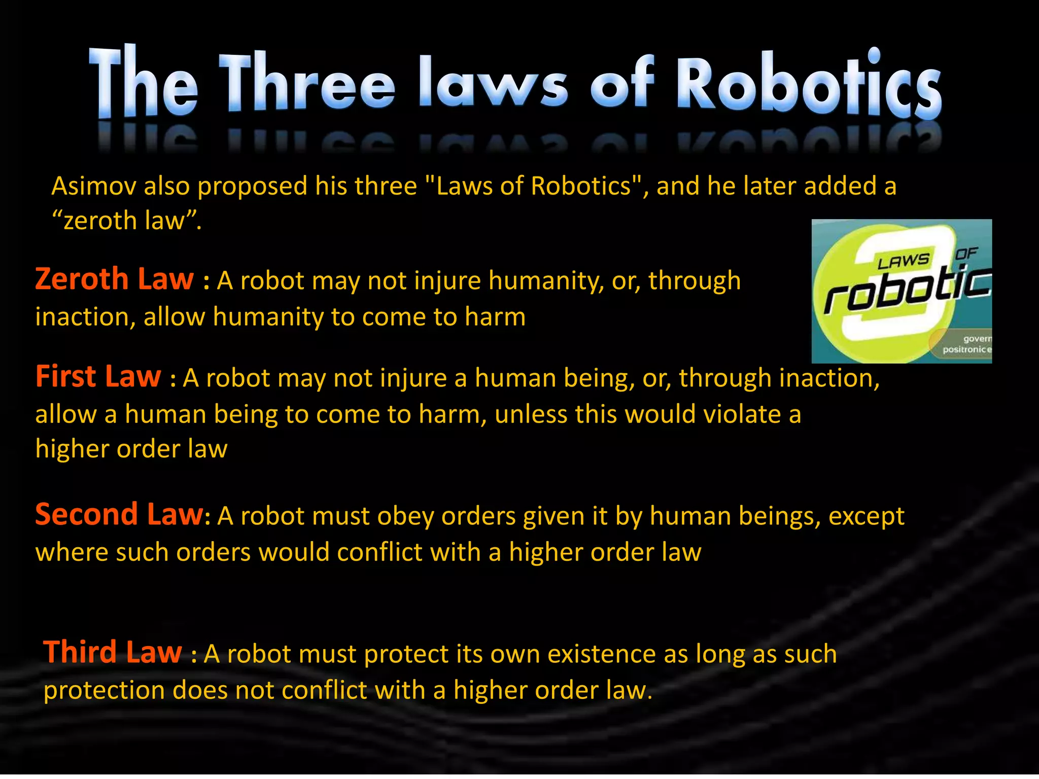 Asimov also proposed his three "Laws of Robotics", and he later added a
“zeroth law”.
Zeroth Law : A robot may not injure humanity, or, through
inaction, allow humanity to come to harm
First Law : A robot may not injure a human being, or, through inaction,
allow a human being to come to harm, unless this would violate a
higher order law
Second Law: A robot must obey orders given it by human beings, except
where such orders would conflict with a higher order law
Third Law : A robot must protect its own existence as long as such
protection does not conflict with a higher order law.
 