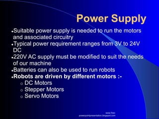 Power Supply
●Suitable power supply is needed to run the motors
and associated circuitry
●Typical power requirement ranges from 3V to 24V
DC
●220V AC supply must be modified to suit the needs
of our machine
●Batteries can also be used to run robots
●Robots are driven by different motors :-
o DC Motors
o Stepper Motors
o Servo Motors
www.free-
powerpointpresentation.blogspot.com
 