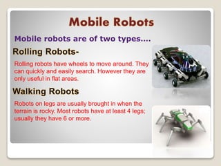 Mobile robots are of two types….
Rolling robots have wheels to move around. They
can quickly and easily search. However they are
only useful in flat areas.
Robots on legs are usually brought in when the
terrain is rocky. Most robots have at least 4 legs;
usually they have 6 or more.
 