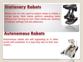 Robots are not only used to explore areas or imitate a
human being. Most robots perform repeating tasks
without ever moving an inch. Most robots are ‘working’
in industry settings and are stationary .
Autonomous robots are self supporting or in other
words self contained. In a way they rely on their own
‘brains’.
 