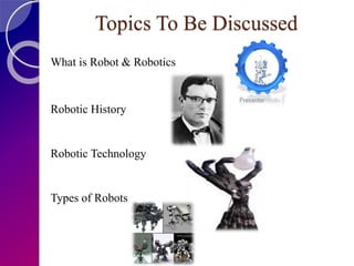 Topics To Be Discussed
What is Robot & Robotics
Robotic History
Robotic Technology
Types of Robots
 