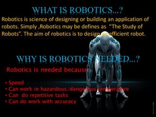 Robotics is science of designing or building an application of
robots. Simply ,Robotics may be defines as “The Study of
Robots”. The aim of robotics is to design an efficient robot.
Robotics is needed because:-
• Speed
• Can work in hazardous/dangerous temperature
• Can do repetitive tasks
• Can do work with accuracy
 