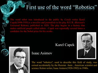 The word robot was introduced to the public by Czech writer Karel
Capek(1890-1938,is a novelist and journalist) in his play R.U.R. (Rossum's
Universal Robots), published in 1920. The play begins in a factory that
makes artificial people called robots . Capek was reportedly several times a
candidate for the Nobel prize for his works .
The word "robotics", used to describe this field of study, was
coined accidentally by the Russian –born , American scientist and
science fiction writer, Isaac Asimov(1920-1992) in 1940s.
Karel Capek
Isaac Asimov
 