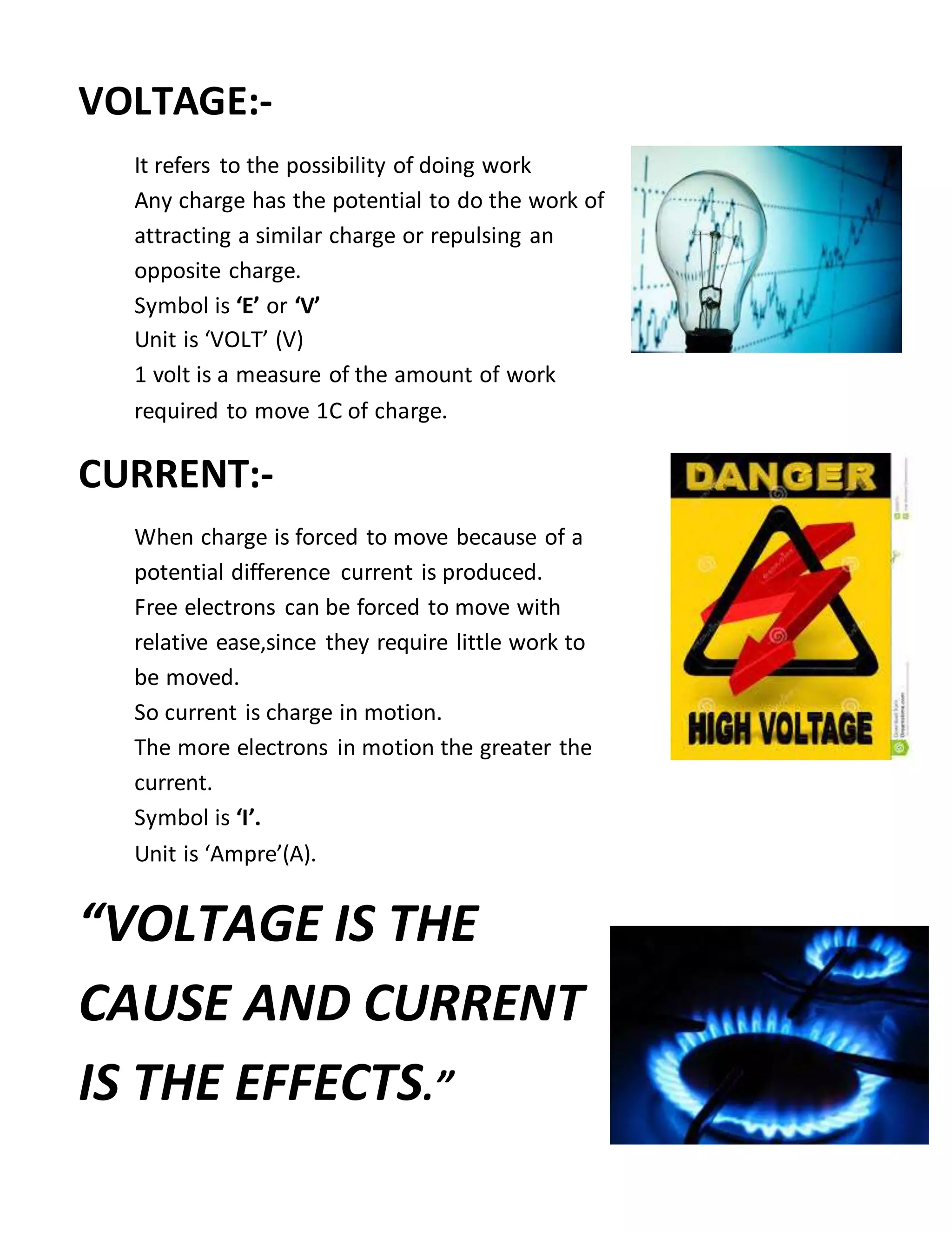 VOLTAGE:-
It refers to the possibility of doing work
Any charge has the potential to do the work of
attracting a similar charge or repulsing an
opposite charge.
Symbol is ‘E’ or ‘V’
Unit is ‘VOLT’ (V)
1 volt is a measure of the amount of work
required to move 1C of charge.
CURRENT:-
When charge is forced to move because of a
potential difference current is produced.
Free electrons can be forced to move with
relative ease,since they require little work to
be moved.
So current is charge in motion.
The more electrons in motion the greater the
current.
Symbol is ‘I’.
Unit is ‘Ampre’(A).
“VOLTAGE IS THE
CAUSE AND CURRENT
IS THE EFFECTS.”
 