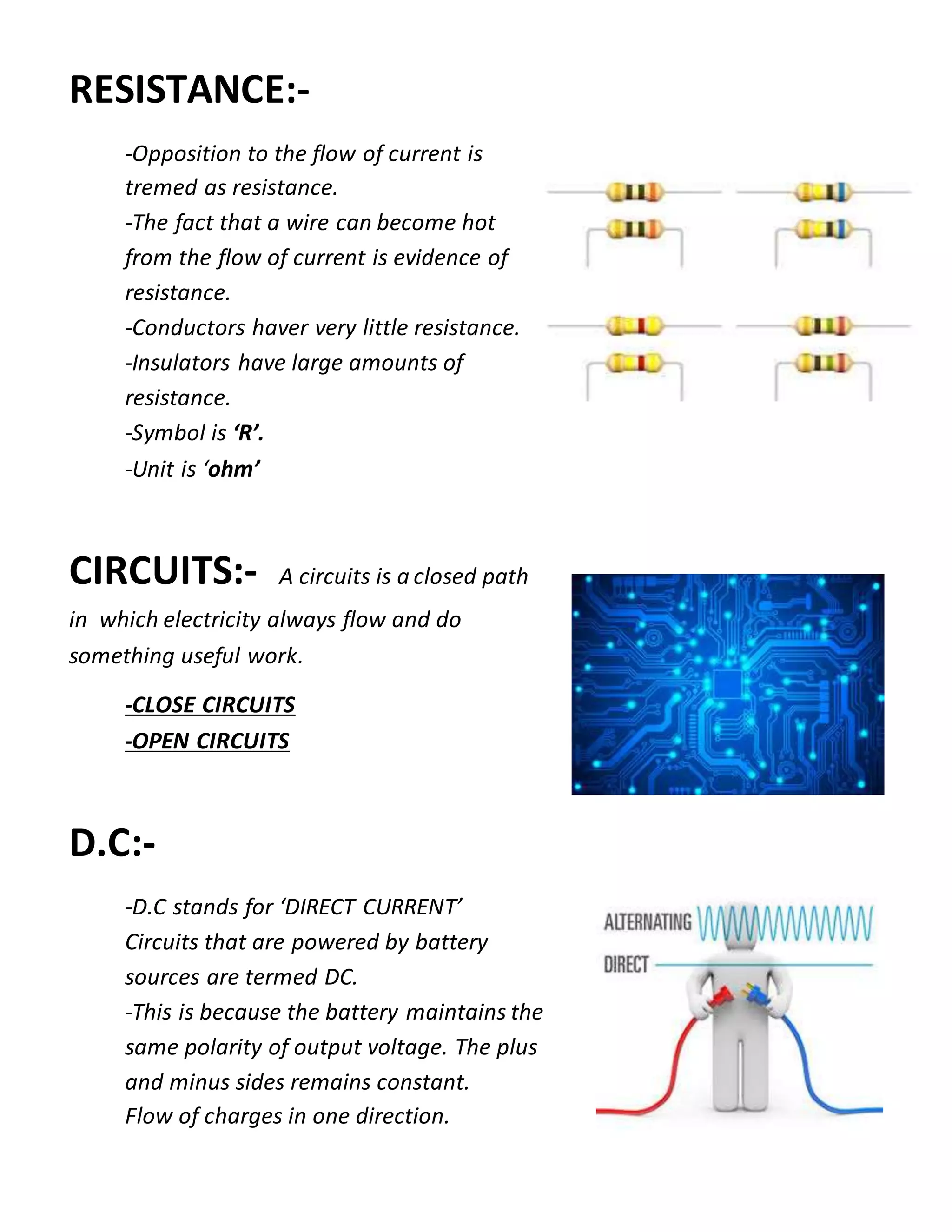 RESISTANCE:-
-Opposition to the flow of current is
tremed as resistance.
-The fact that a wire can become hot
from the flow of current is evidence of
resistance.
-Conductors haver very little resistance.
-Insulators have large amounts of
resistance.
-Symbol is ‘R’.
-Unit is ‘ohm’
CIRCUITS:- A circuits is a closed path
in which electricity always flow and do
something useful work.
-CLOSE CIRCUITS
-OPEN CIRCUITS
D.C:-
-D.C stands for ‘DIRECT CURRENT’
Circuits that are powered by battery
sources are termed DC.
-This is because the battery maintains the
same polarity of output voltage. The plus
and minus sides remains constant.
Flow of charges in one direction.
 
