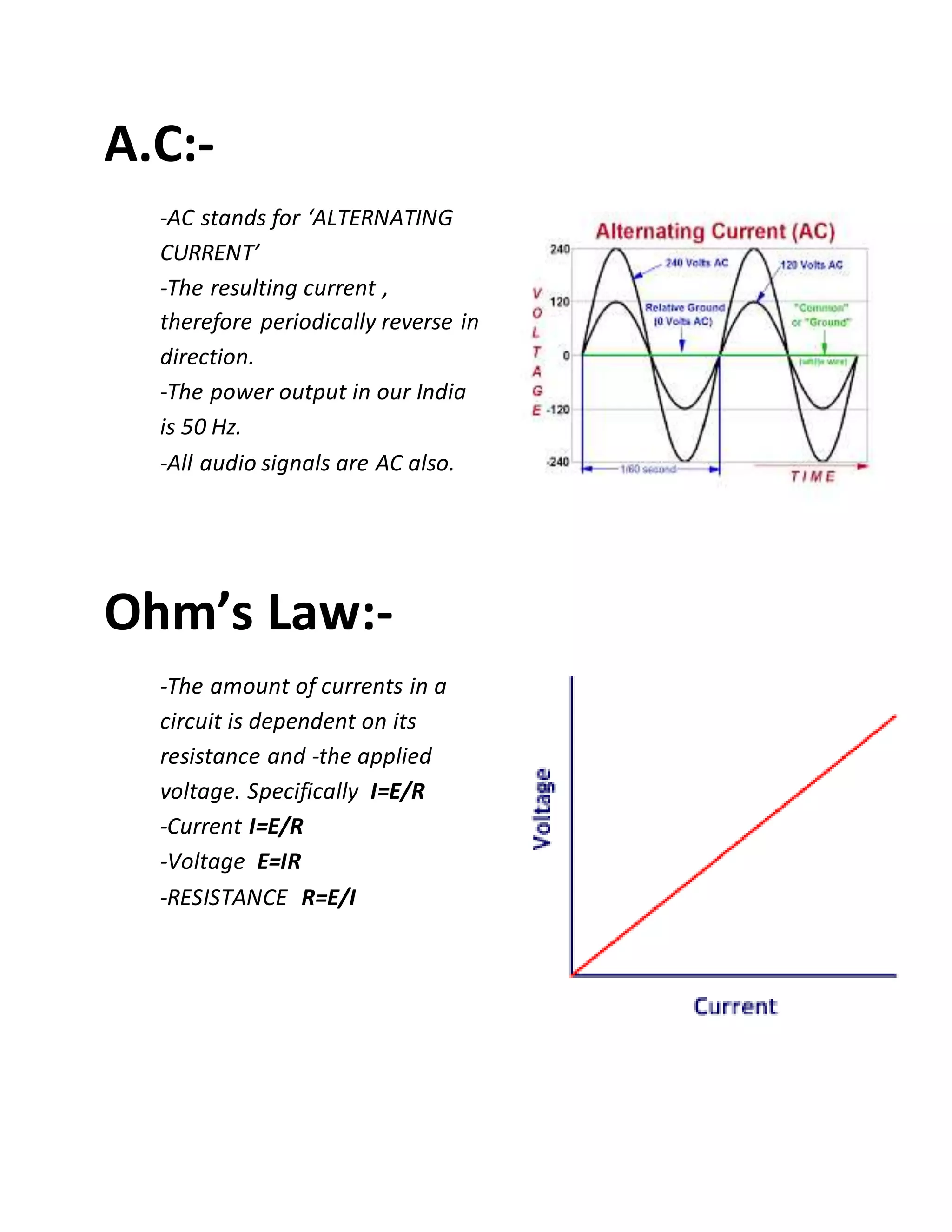 A.C:-
-AC stands for ‘ALTERNATING
CURRENT’
-The resulting current ,
therefore periodically reverse in
direction.
-The power output in our India
is 50 Hz.
-All audio signals are AC also.
Ohm’s Law:-
-The amount of currents in a
circuit is dependent on its
resistance and -the applied
voltage. Specifically I=E/R
-Current I=E/R
-Voltage E=IR
-RESISTANCE R=E/I
 