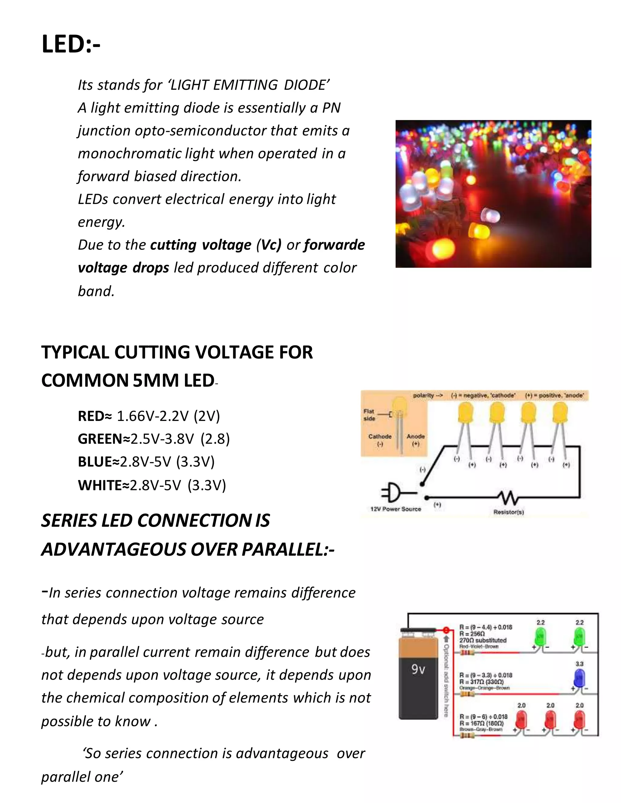 LED:-
Its stands for ‘LIGHT EMITTING DIODE’
A light emitting diode is essentially a PN
junction opto-semiconductor that emits a
monochromatic light when operated in a
forward biased direction.
LEDs convert electrical energy into light
energy.
Due to the cutting voltage (Vc) or forwarde
voltage drops led produced different color
band.
TYPICAL CUTTING VOLTAGE FOR
COMMON 5MM LED-
RED≈ 1.66V-2.2V (2V)
GREEN≈2.5V-3.8V (2.8)
BLUE≈2.8V-5V (3.3V)
WHITE≈2.8V-5V (3.3V)
SERIES LED CONNECTION IS
ADVANTAGEOUS OVER PARALLEL:-
-In series connection voltage remains difference
that depends upon voltage source
-but, in parallel current remain difference but does
not depends upon voltage source, it depends upon
the chemical composition of elements which is not
possible to know .
‘So series connection is advantageous over
parallel one’
 