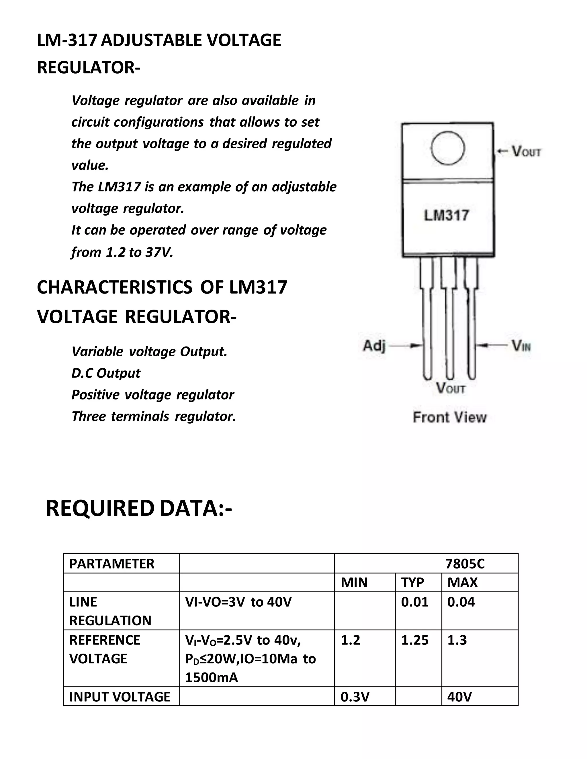 PARTAMETER 7805C
MIN TYP MAX
LINE
REGULATION
VI-VO=3V to 40V 0.01 0.04
REFERENCE
VOLTAGE
VI-VO=2.5V to 40v,
PD≤20W,IO=10Ma to
1500mA
1.2 1.25 1.3
INPUT VOLTAGE 0.3V 40V
LM-317 ADJUSTABLE VOLTAGE
REGULATOR-
Voltage regulator are also available in
circuit configurations that allows to set
the output voltage to a desired regulated
value.
The LM317 is an example of an adjustable
voltage regulator.
It can be operated over range of voltage
from 1.2 to 37V.
CHARACTERISTICS OF LM317
VOLTAGE REGULATOR-
Variable voltage Output.
D.C Output
Positive voltage regulator
Three terminals regulator.
REQUIRED DATA:-
 