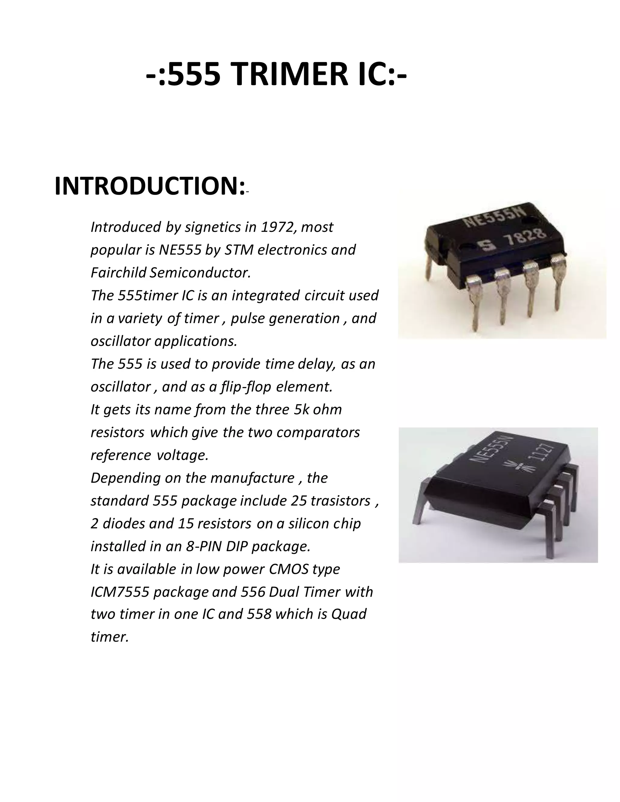 -:555 TRIMER IC:-
INTRODUCTION:-
Introduced by signetics in 1972, most
popular is NE555 by STM electronics and
Fairchild Semiconductor.
The 555timer IC is an integrated circuit used
in a variety of timer , pulse generation , and
oscillator applications.
The 555 is used to provide time delay, as an
oscillator , and as a flip-flop element.
It gets its name from the three 5k ohm
resistors which give the two comparators
reference voltage.
Depending on the manufacture , the
standard 555 package include 25 trasistors ,
2 diodes and 15 resistors on a silicon chip
installed in an 8-PIN DIP package.
It is available in low power CMOS type
ICM7555 package and 556 Dual Timer with
two timer in one IC and 558 which is Quad
timer.
 