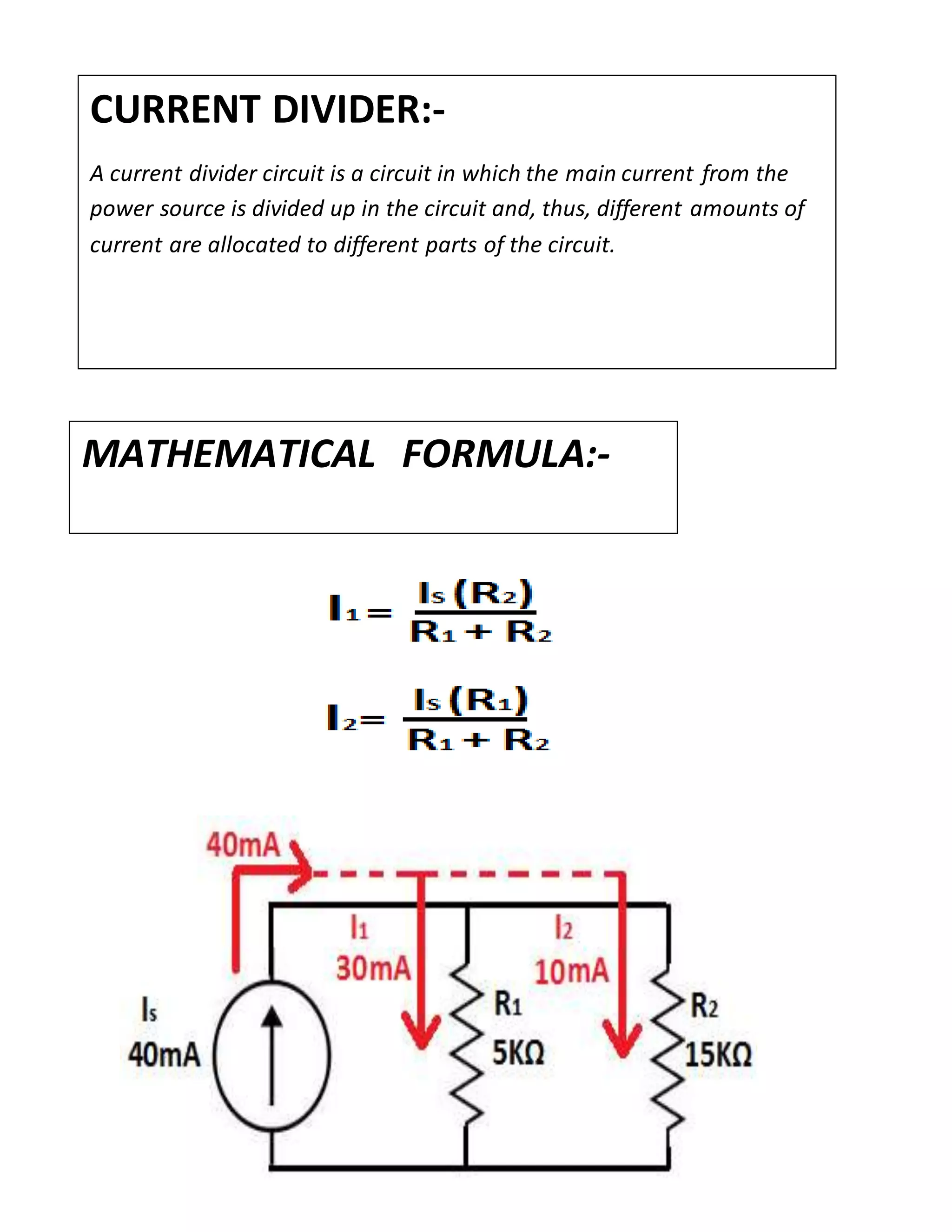 CURRENT DIVIDER:-
A current divider circuit is a circuit in which the main current from the
power source is divided up in the circuit and, thus, different amounts of
current are allocated to different parts of the circuit.
MATHEMATICAL FORMULA:-
 