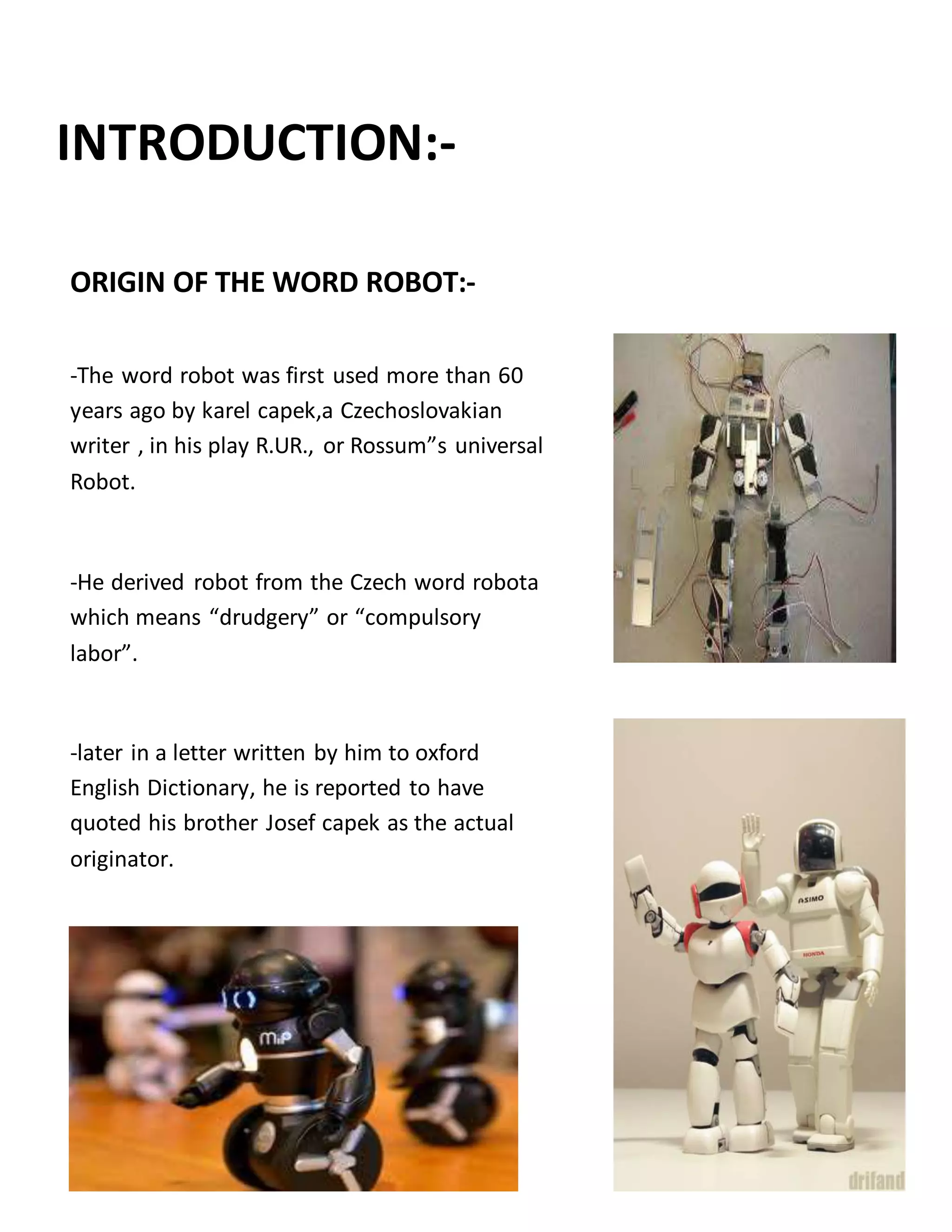 INTRODUCTION:-
ORIGIN OF THE WORD ROBOT:-
-The word robot was first used more than 60
years ago by karel capek,a Czechoslovakian
writer , in his play R.UR., or Rossum”s universal
Robot.
-He derived robot from the Czech word robota
which means “drudgery” or “compulsory
labor”.
-later in a letter written by him to oxford
English Dictionary, he is reported to have
quoted his brother Josef capek as the actual
originator.
 