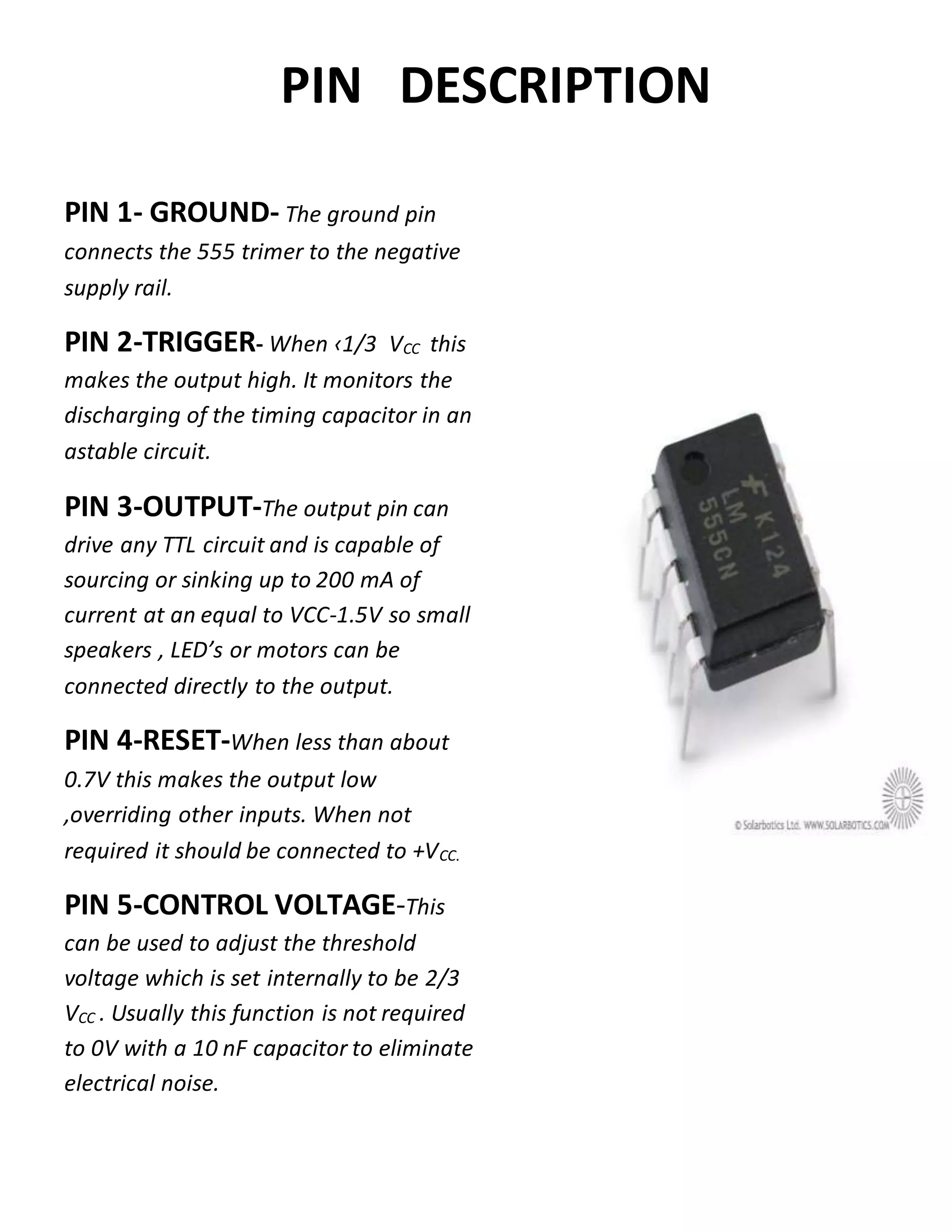 PIN DESCRIPTION
PIN 1- GROUND- The ground pin
connects the 555 trimer to the negative
supply rail.
PIN 2-TRIGGER- When ‹1/3 VCC this
makes the output high. It monitors the
discharging of the timing capacitor in an
astable circuit.
PIN 3-OUTPUT-The output pin can
drive any TTL circuit and is capable of
sourcing or sinking up to 200 mA of
current at an equal to VCC-1.5V so small
speakers , LED’s or motors can be
connected directly to the output.
PIN 4-RESET-When less than about
0.7V this makes the output low
,overriding other inputs. When not
required it should be connected to +VCC.
PIN 5-CONTROL VOLTAGE-This
can be used to adjust the threshold
voltage which is set internally to be 2/3
VCC . Usually this function is not required
to 0V with a 10 nF capacitor to eliminate
electrical noise.
 