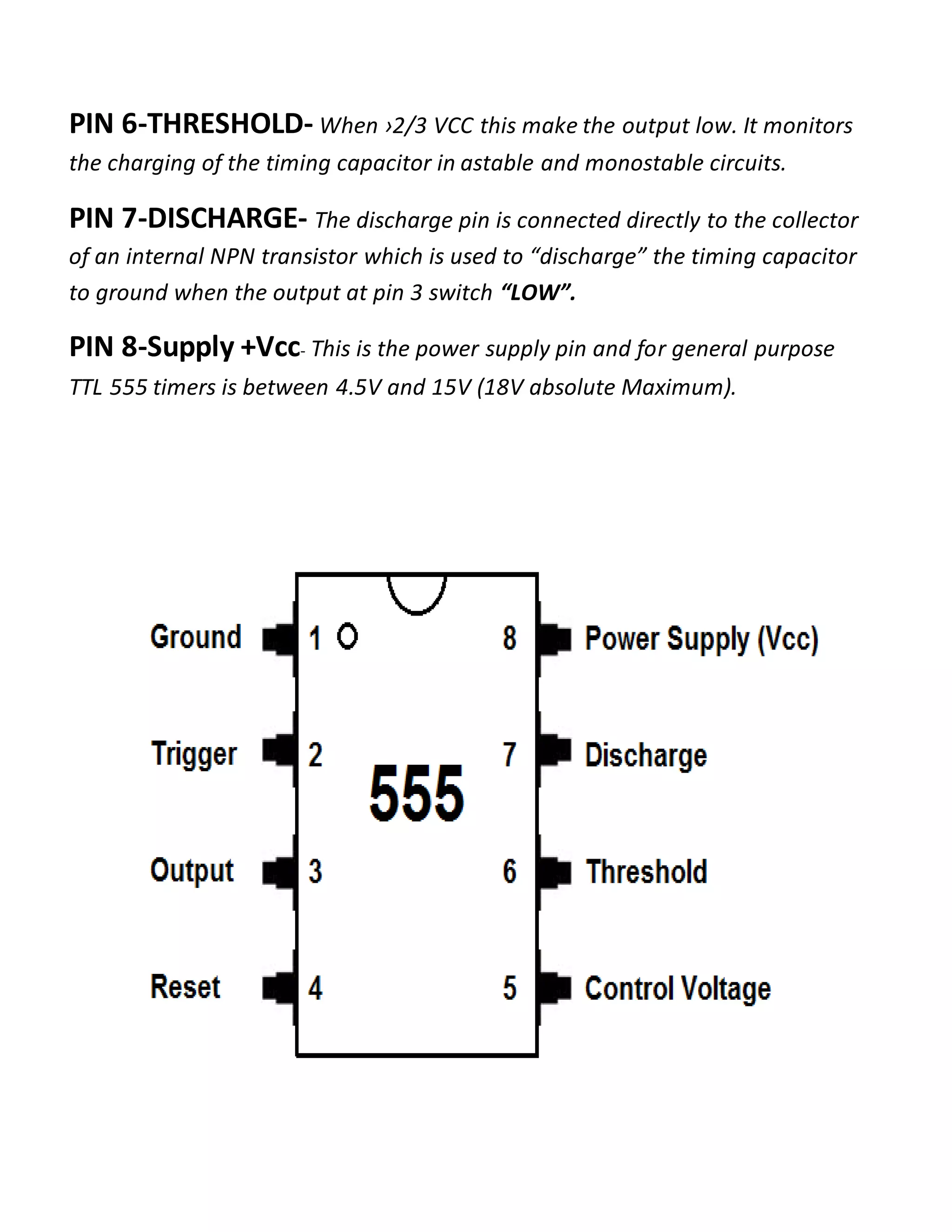 PIN 6-THRESHOLD- When ›2/3 VCC this make the output low. It monitors
the charging of the timing capacitor in astable and monostable circuits.
PIN 7-DISCHARGE- The discharge pin is connected directly to the collector
of an internal NPN transistor which is used to “discharge” the timing capacitor
to ground when the output at pin 3 switch “LOW”.
PIN 8-Supply +Vcc- This is the power supply pin and for general purpose
TTL 555 timers is between 4.5V and 15V (18V absolute Maximum).
 