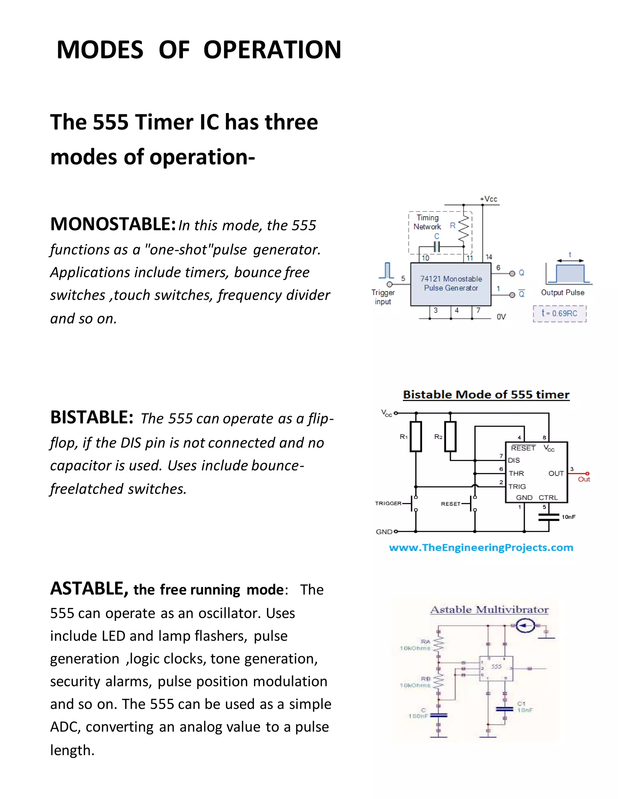 MODES OF OPERATION
The 555 Timer IC has three
modes of operation-
MONOSTABLE:In this mode, the 555
functions as a "one-shot"pulse generator.
Applications include timers, bounce free
switches ,touch switches, frequency divider
and so on.
BISTABLE: The 555 can operate as a flip-
flop, if the DIS pin is not connected and no
capacitor is used. Uses include bounce-
freelatched switches.
ASTABLE, the free running mode: The
555 can operate as an oscillator. Uses
include LED and lamp flashers, pulse
generation ,logic clocks, tone generation,
security alarms, pulse position modulation
and so on. The 555 can be used as a simple
ADC, converting an analog value to a pulse
length.
 