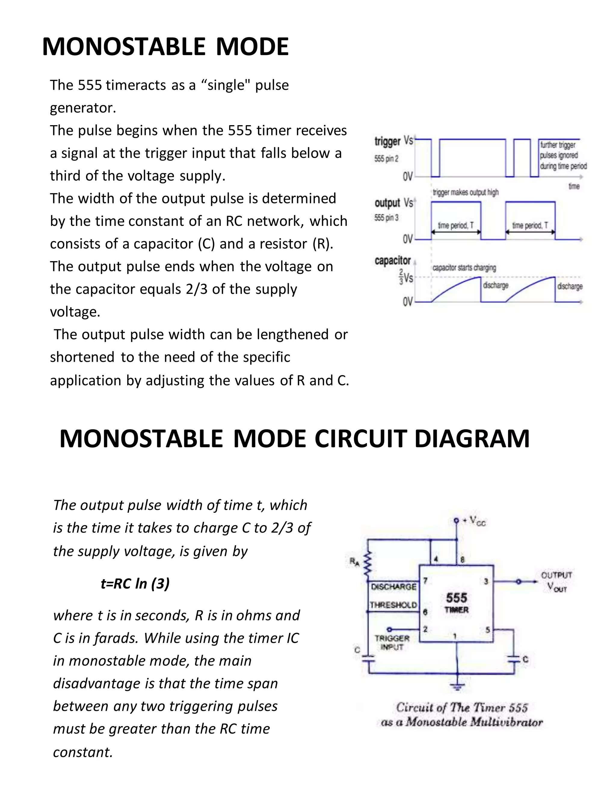 The 555 timeracts as a “single" pulse
generator.
The pulse begins when the 555 timer receives
a signal at the trigger input that falls below a
third of the voltage supply.
The width of the output pulse is determined
by the time constant of an RC network, which
consists of a capacitor (C) and a resistor (R).
The output pulse ends when the voltage on
the capacitor equals 2/3 of the supply
voltage.
The output pulse width can be lengthened or
shortened to the need of the specific
application by adjusting the values of R and C.
MONOSTABLE MODE CIRCUIT DIAGRAM
MONOSTABLE MODE
The output pulse width of time t, which
is the time it takes to charge C to 2/3 of
the supply voltage, is given by
t=RC ln (3)
where t is in seconds, R is in ohms and
C is in farads. While using the timer IC
in monostable mode, the main
disadvantage is that the time span
between any two triggering pulses
must be greater than the RC time
constant.
 