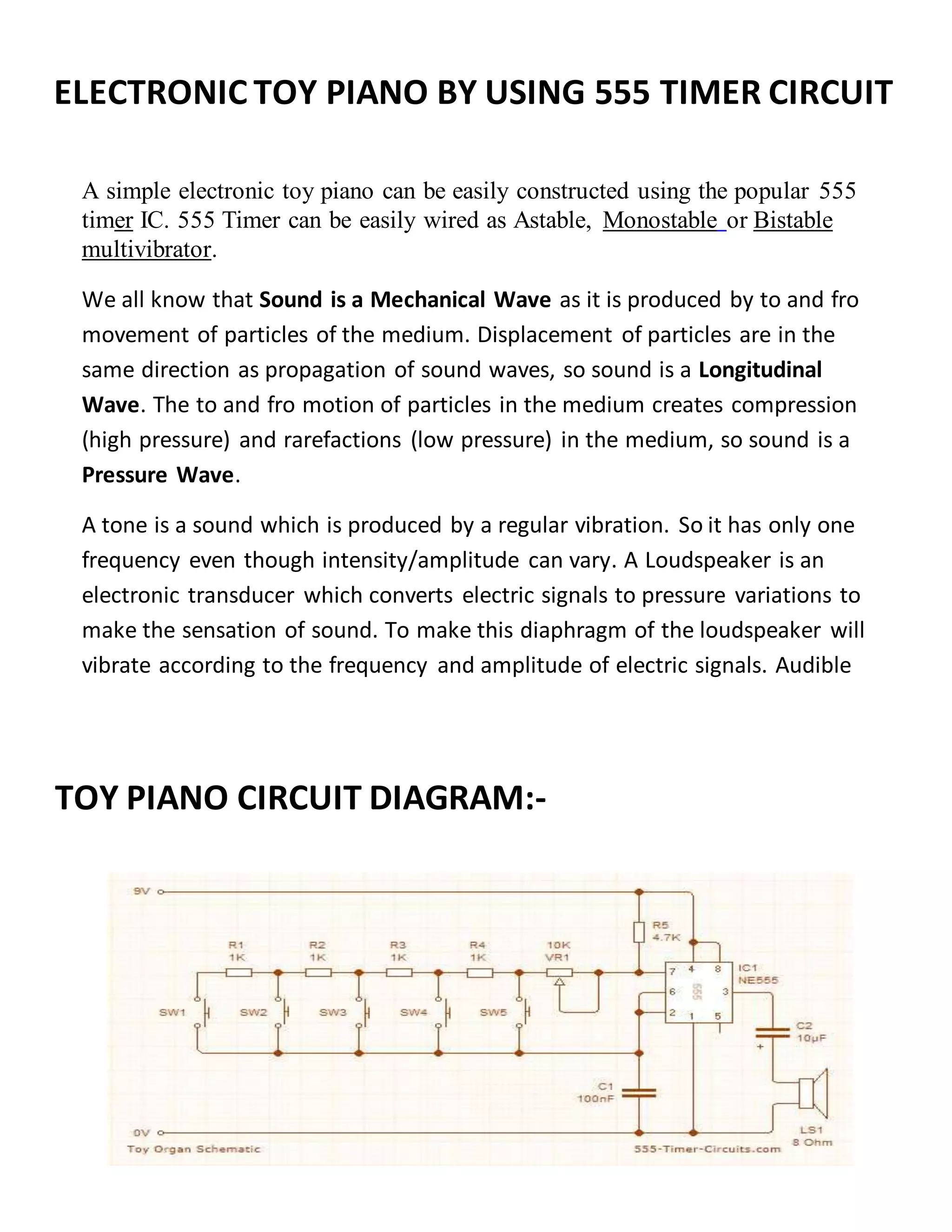 ELECTRONIC TOY PIANO BY USING 555 TIMER CIRCUIT
A simple electronic toy piano can be easily constructed using the popular 555
timer IC. 555 Timer can be easily wired as Astable, Monostable or Bistable
multivibrator.
We all know that Sound is a Mechanical Wave as it is produced by to and fro
movement of particles of the medium. Displacement of particles are in the
same direction as propagation of sound waves, so sound is a Longitudinal
Wave. The to and fro motion of particles in the medium creates compression
(high pressure) and rarefactions (low pressure) in the medium, so sound is a
Pressure Wave.
A tone is a sound which is produced by a regular vibration. So it has only one
frequency even though intensity/amplitude can vary. A Loudspeaker is an
electronic transducer which converts electric signals to pressure variations to
make the sensation of sound. To make this diaphragm of the loudspeaker will
vibrate according to the frequency and amplitude of electric signals. Audible
frequency range of humans is from 20Hz to 20KHz, so we are going to
generate frequencies in this range using 555 timer and feed it to the
loudspeaker.
TOY PIANO CIRCUIT DIAGRAM:-
DIAGRAM:-
 