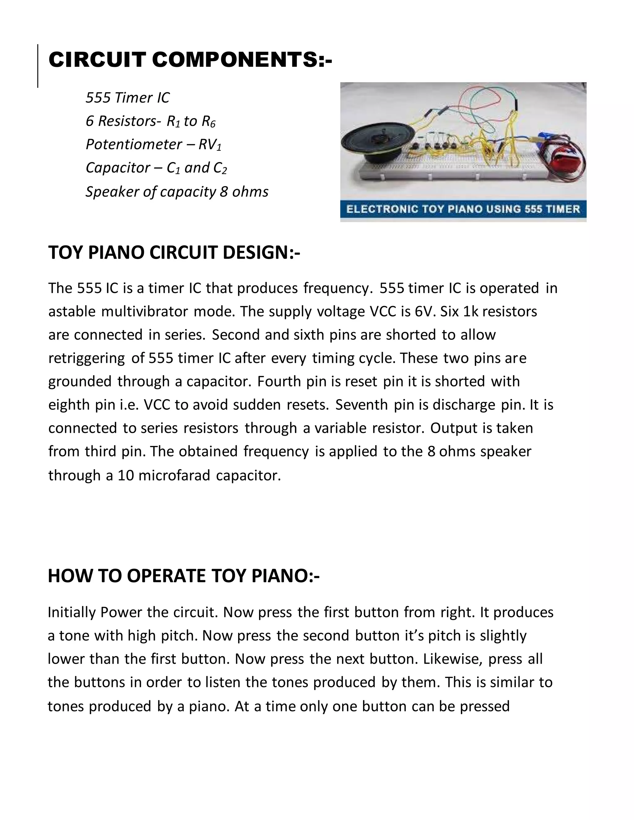 CIRCUIT COMPONENTS:-
555 Timer IC
6 Resistors- R1 to R6
Potentiometer – RV1
Capacitor – C1 and C2
Speaker of capacity 8 ohms
TOY PIANO CIRCUIT DESIGN:-
The 555 IC is a timer IC that produces frequency. 555 timer IC is operated in
astable multivibrator mode. The supply voltage VCC is 6V. Six 1k resistors
are connected in series. Second and sixth pins are shorted to allow
retriggering of 555 timer IC after every timing cycle. These two pins are
grounded through a capacitor. Fourth pin is reset pin it is shorted with
eighth pin i.e. VCC to avoid sudden resets. Seventh pin is discharge pin. It is
connected to series resistors through a variable resistor. Output is taken
from third pin. The obtained frequency is applied to the 8 ohms speaker
through a 10 microfarad capacitor.
HOW TO OPERATE TOY PIANO:-
Initially Power the circuit. Now press the first button from right. It produces
a tone with high pitch. Now press the second button it’s pitch is slightly
lower than the first button. Now press the next button. Likewise, press all
the buttons in order to listen the tones produced by them. This is similar to
tones produced by a piano. At a time only one button can be pressed
 