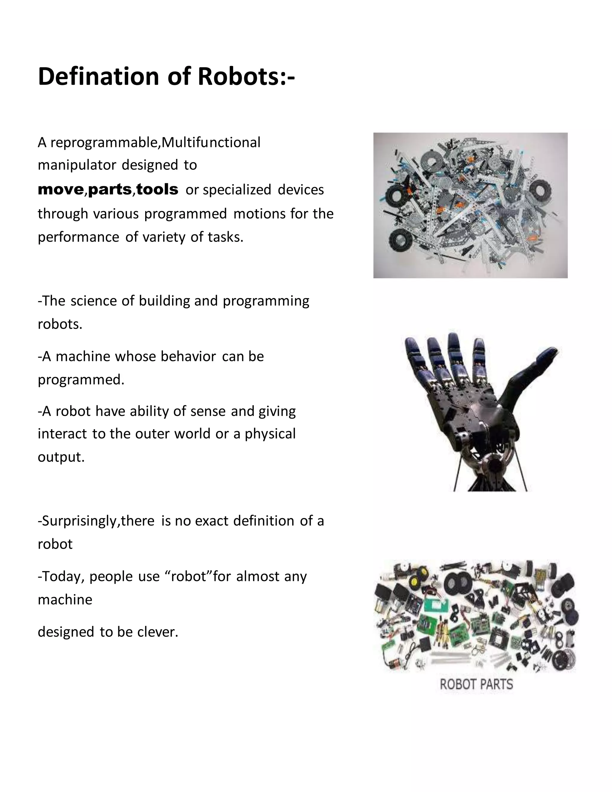 Defination of Robots:-
A reprogrammable,Multifunctional
manipulator designed to
move,parts,tools or specialized devices
through various programmed motions for the
performance of variety of tasks.
-The science of building and programming
robots.
-A machine whose behavior can be
programmed.
-A robot have ability of sense and giving
interact to the outer world or a physical
output.
-Surprisingly,there is no exact definition of a
robot
-Today, people use “robot”for almost any
machine
designed to be clever.
 