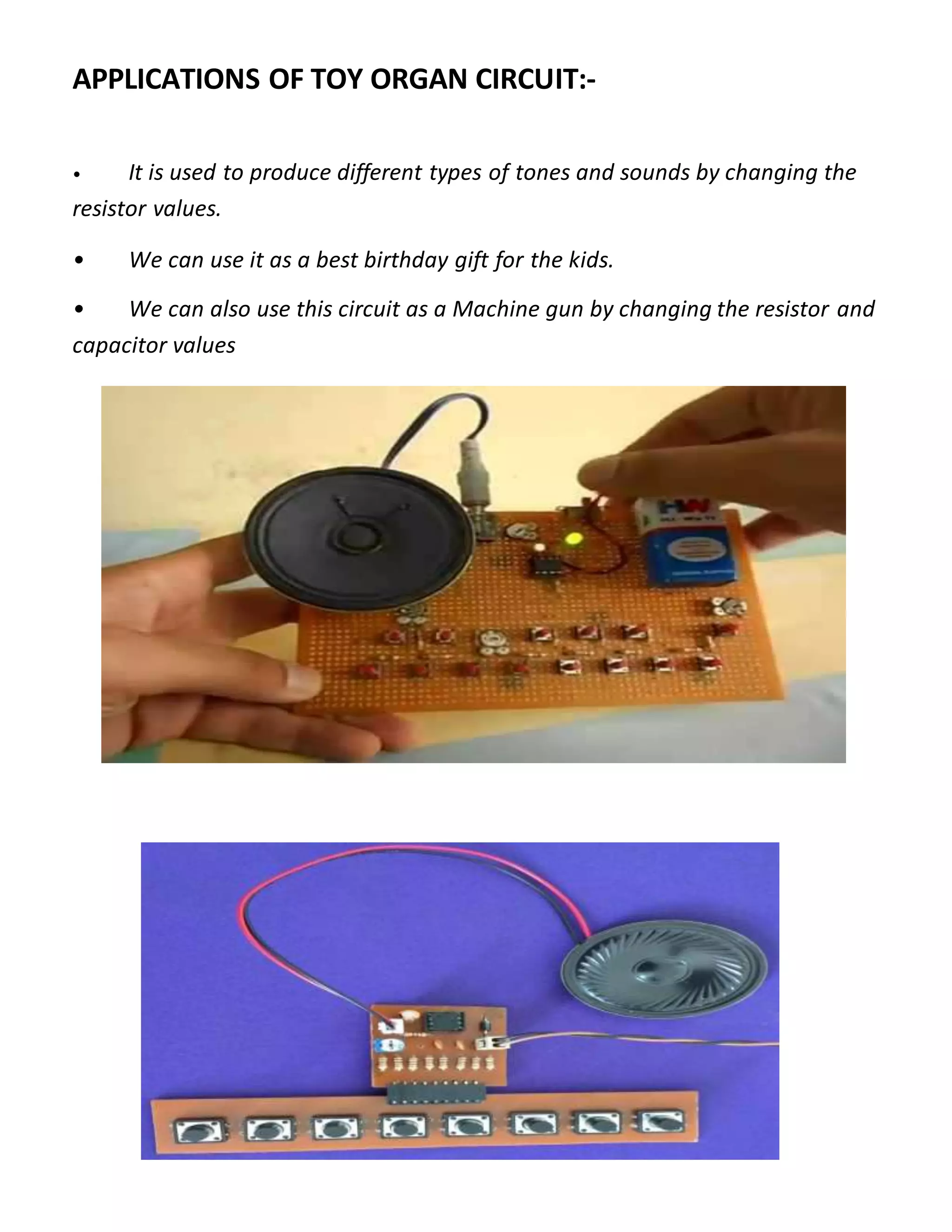 APPLICATIONS OF TOY ORGAN CIRCUIT:-
• It is used to produce different types of tones and sounds by changing the
resistor values.
• We can use it as a best birthday gift for the kids.
• We can also use this circuit as a Machine gun by changing the resistor and
capacitor values
 