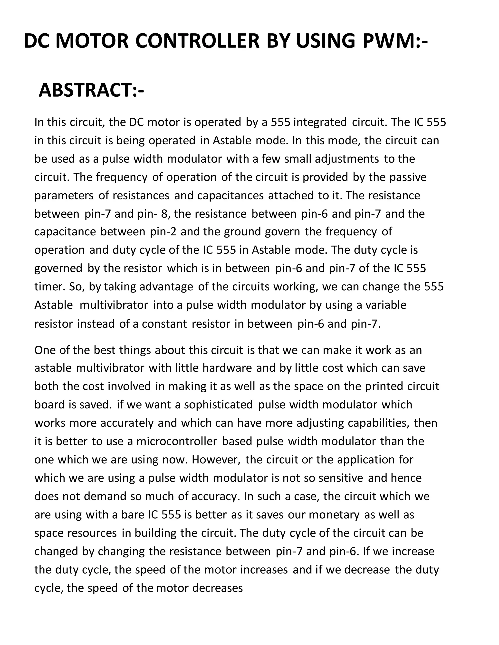 DC MOTOR CONTROLLER BY USING PWM:-
ABSTRACT:-
In this circuit, the DC motor is operated by a 555 integrated circuit. The IC 555
in this circuit is being operated in Astable mode. In this mode, the circuit can
be used as a pulse width modulator with a few small adjustments to the
circuit. The frequency of operation of the circuit is provided by the passive
parameters of resistances and capacitances attached to it. The resistance
between pin-7 and pin- 8, the resistance between pin-6 and pin-7 and the
capacitance between pin-2 and the ground govern the frequency of
operation and duty cycle of the IC 555 in Astable mode. The duty cycle is
governed by the resistor which is in between pin-6 and pin-7 of the IC 555
timer. So, by taking advantage of the circuits working, we can change the 555
Astable multivibrator into a pulse width modulator by using a variable
resistor instead of a constant resistor in between pin-6 and pin-7.
One of the best things about this circuit is that we can make it work as an
astable multivibrator with little hardware and by little cost which can save
both the cost involved in making it as well as the space on the printed circuit
board is saved. if we want a sophisticated pulse width modulator which
works more accurately and which can have more adjusting capabilities, then
it is better to use a microcontroller based pulse width modulator than the
one which we are using now. However, the circuit or the application for
which we are using a pulse width modulator is not so sensitive and hence
does not demand so much of accuracy. In such a case, the circuit which we
are using with a bare IC 555 is better as it saves our monetary as well as
space resources in building the circuit. The duty cycle of the circuit can be
changed by changing the resistance between pin-7 and pin-6. If we increase
the duty cycle, the speed of the motor increases and if we decrease the duty
cycle, the speed of the motor decreases
 