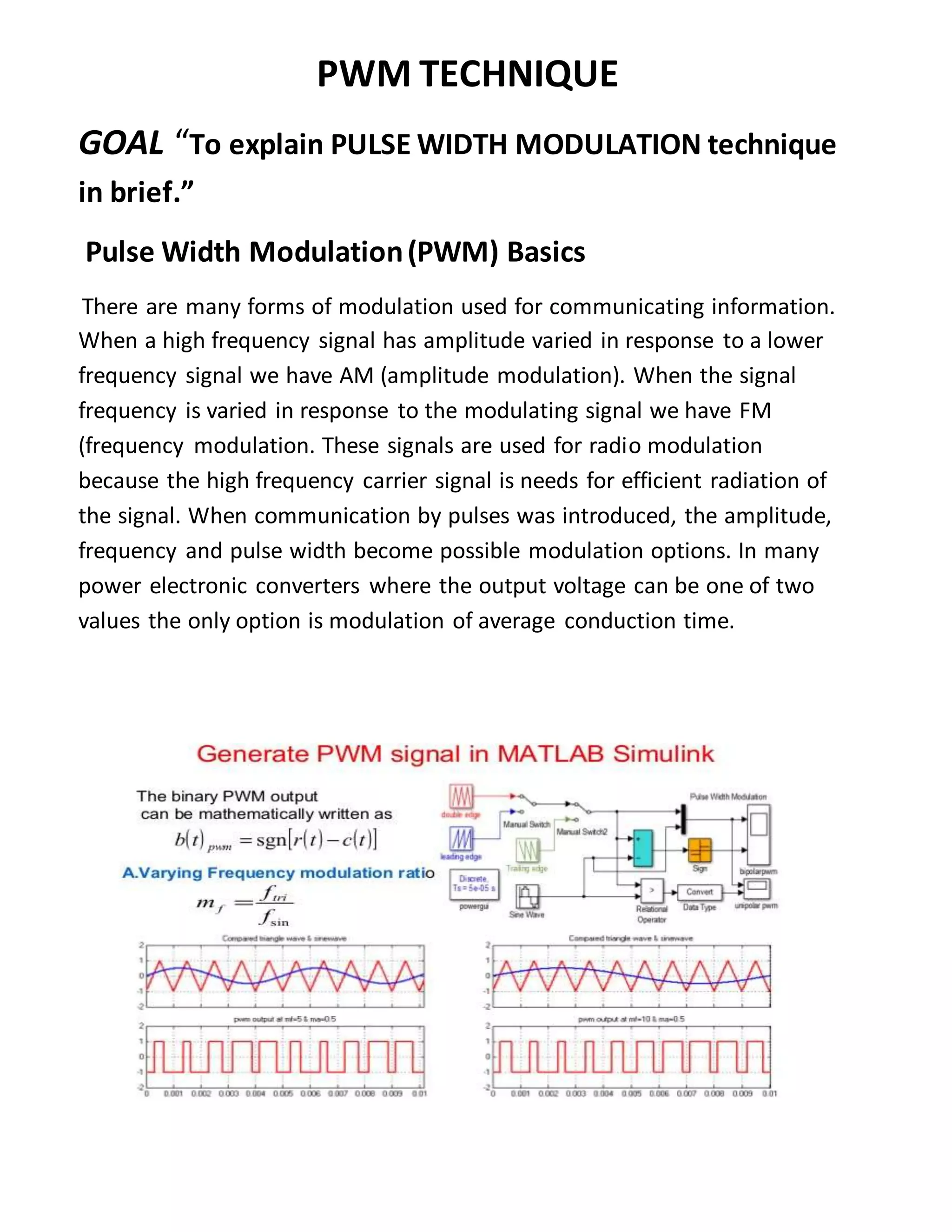 PWM TECHNIQUE
GOAL “To explain PULSE WIDTH MODULATION technique
in brief.”
Pulse Width Modulation(PWM) Basics
There are many forms of modulation used for communicating information.
When a high frequency signal has amplitude varied in response to a lower
frequency signal we have AM (amplitude modulation). When the signal
frequency is varied in response to the modulating signal we have FM
(frequency modulation. These signals are used for radio modulation
because the high frequency carrier signal is needs for efficient radiation of
the signal. When communication by pulses was introduced, the amplitude,
frequency and pulse width become possible modulation options. In many
power electronic converters where the output voltage can be one of two
values the only option is modulation of average conduction time.
 