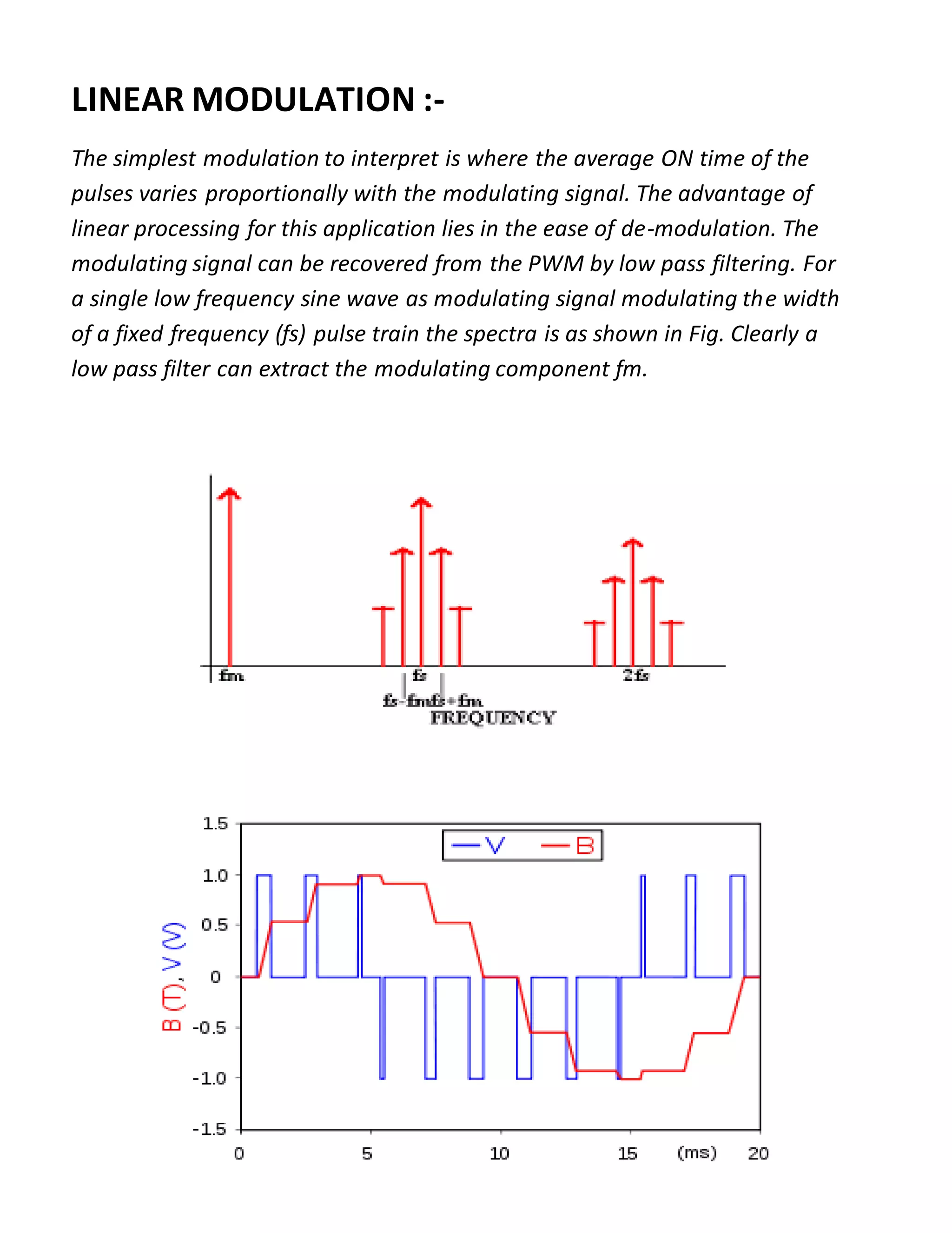LINEAR MODULATION :-
The simplest modulation to interpret is where the average ON time of the
pulses varies proportionally with the modulating signal. The advantage of
linear processing for this application lies in the ease of de-modulation. The
modulating signal can be recovered from the PWM by low pass filtering. For
a single low frequency sine wave as modulating signal modulating the width
of a fixed frequency (fs) pulse train the spectra is as shown in Fig. Clearly a
low pass filter can extract the modulating component fm.
 