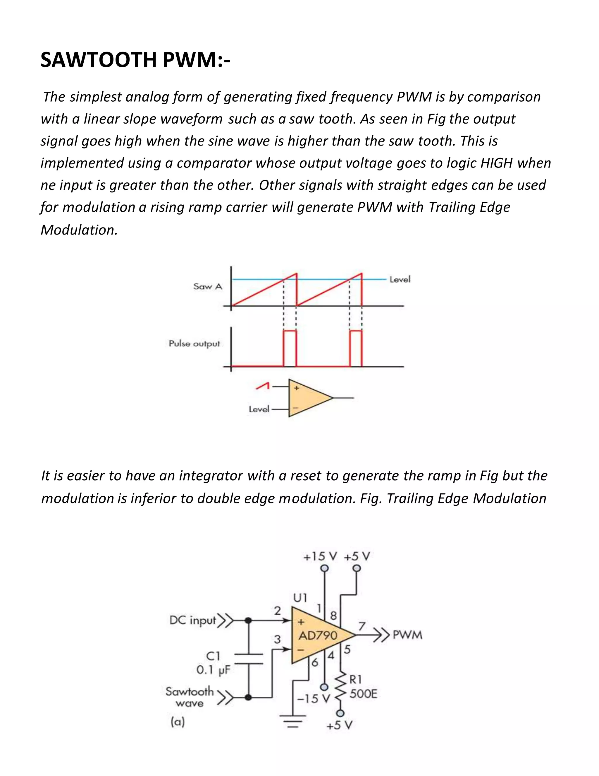 SAWTOOTH PWM:-
The simplest analog form of generating fixed frequency PWM is by comparison
with a linear slope waveform such as a saw tooth. As seen in Fig the output
signal goes high when the sine wave is higher than the saw tooth. This is
implemented using a comparator whose output voltage goes to logic HIGH when
ne input is greater than the other. Other signals with straight edges can be used
for modulation a rising ramp carrier will generate PWM with Trailing Edge
Modulation.
It is easier to have an integrator with a reset to generate the ramp in Fig but the
modulation is inferior to double edge modulation. Fig. Trailing Edge Modulation
 