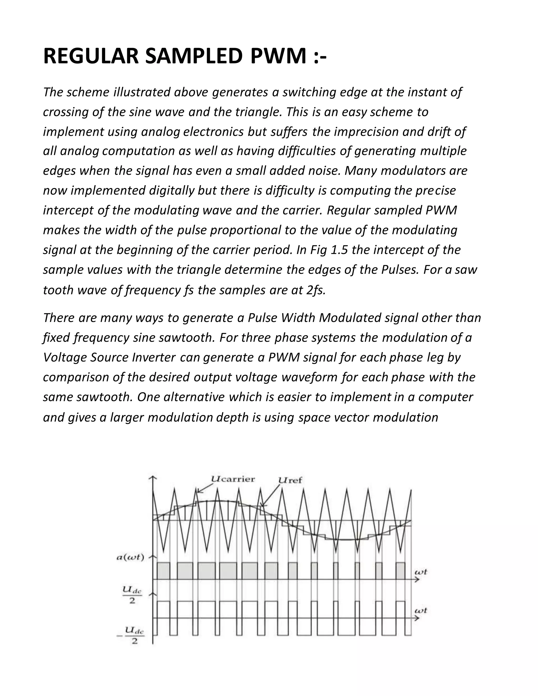 REGULAR SAMPLED PWM :-
The scheme illustrated above generates a switching edge at the instant of
crossing of the sine wave and the triangle. This is an easy scheme to
implement using analog electronics but suffers the imprecision and drift of
all analog computation as well as having difficulties of generating multiple
edges when the signal has even a small added noise. Many modulators are
now implemented digitally but there is difficulty is computing the precise
intercept of the modulating wave and the carrier. Regular sampled PWM
makes the width of the pulse proportional to the value of the modulating
signal at the beginning of the carrier period. In Fig 1.5 the intercept of the
sample values with the triangle determine the edges of the Pulses. For a saw
tooth wave of frequency fs the samples are at 2fs.
There are many ways to generate a Pulse Width Modulated signal other than
fixed frequency sine sawtooth. For three phase systems the modulation of a
Voltage Source Inverter can generate a PWM signal for each phase leg by
comparison of the desired output voltage waveform for each phase with the
same sawtooth. One alternative which is easier to implement in a computer
and gives a larger modulation depth is using space vector modulation
 