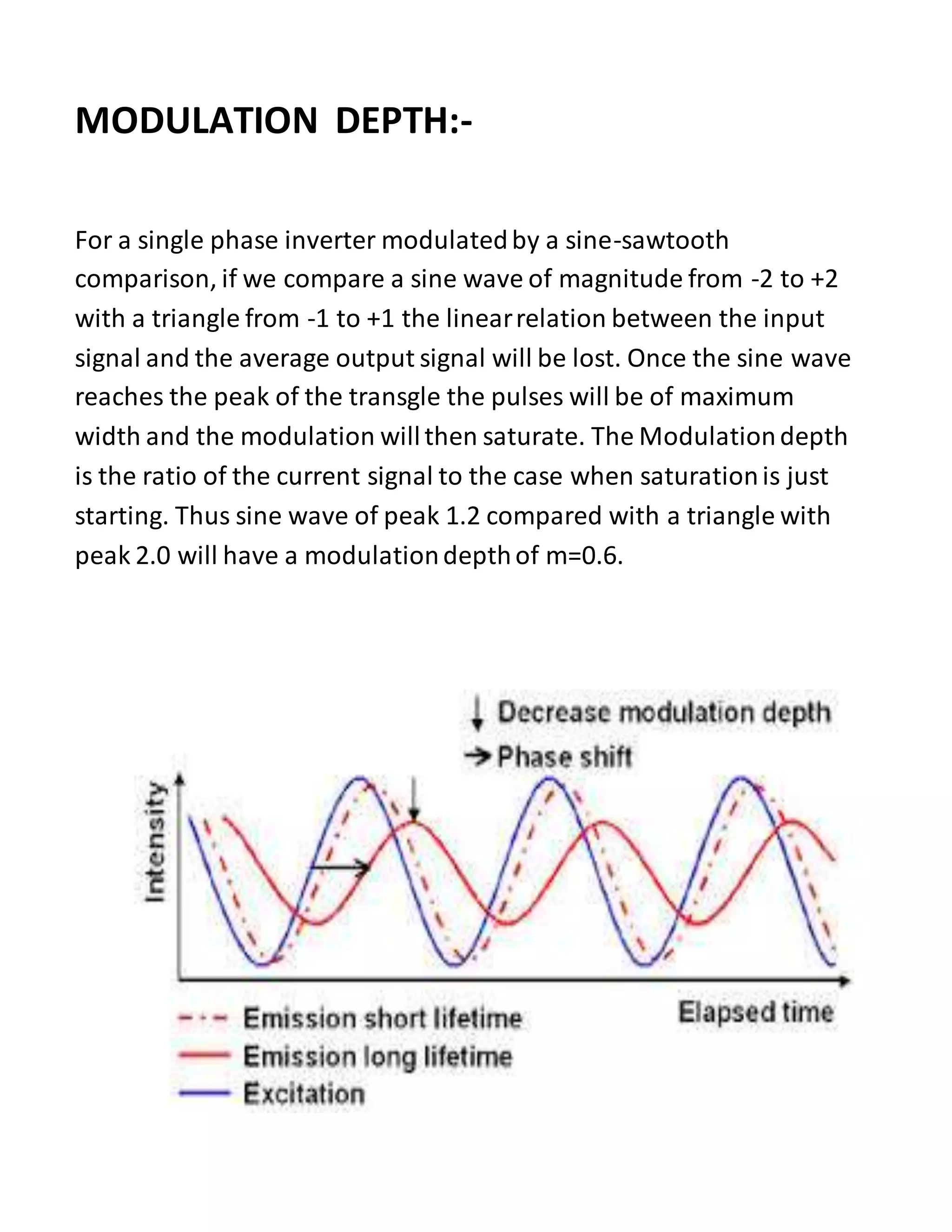 MODULATION DEPTH:-
For a single phase inverter modulatedby a sine-sawtooth
comparison, if we compare a sine wave of magnitude from -2 to +2
with a triangle from -1 to +1 the linearrelation between the input
signal and the average output signal will be lost. Once the sine wave
reaches the peak of the transgle the pulses will be of maximum
width and the modulation willthen saturate. The Modulationdepth
is the ratio of the current signal to the case when saturationis just
starting. Thus sine wave of peak 1.2 compared with a triangle with
peak 2.0 will have a modulationdepthof m=0.6.
 