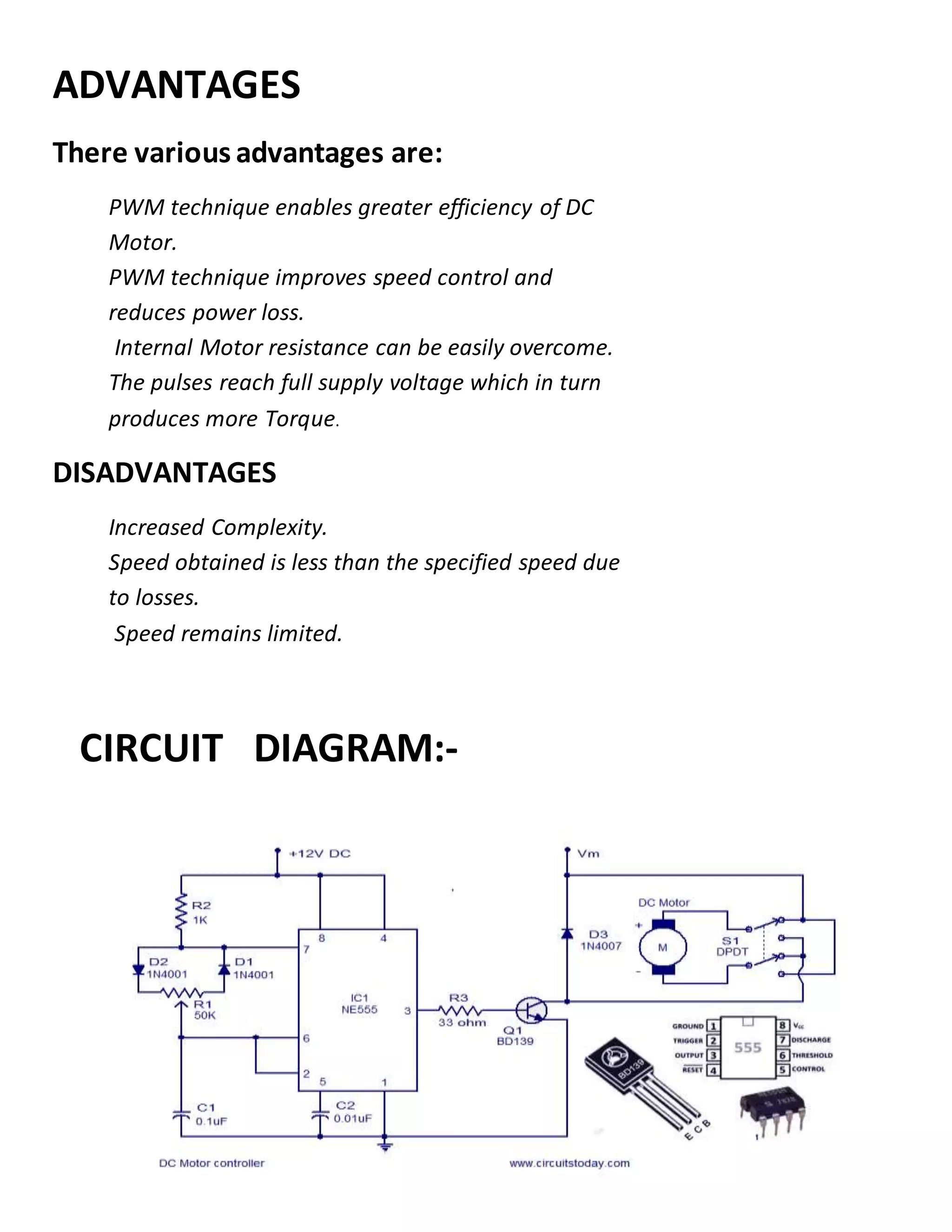 ADVANTAGES
There various advantages are:
PWM technique enables greater efficiency of DC
Motor.
PWM technique improves speed control and
reduces power loss.
Internal Motor resistance can be easily overcome.
The pulses reach full supply voltage which in turn
produces more Torque.
DISADVANTAGES
Increased Complexity.
Speed obtained is less than the specified speed due
to losses.
Speed remains limited.
CIRCUIT DIAGRAM:-
 